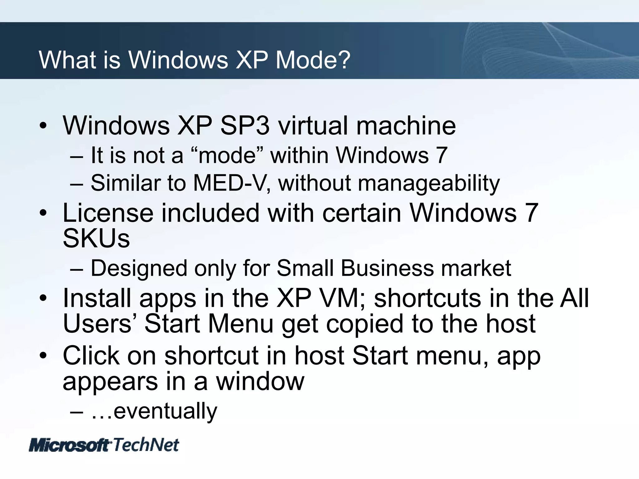 What is Windows XP Mode?Windows XP SP3 virtual machineIt is not a “mode” within Windows 7Similar to MED-V, without manageabilityLicense included with certain Windows 7 SKUsDesigned only for Small Business marketInstall apps in the XP VM; shortcuts in the All Users’ Start Menu get copied to the hostClick on shortcut in host Start menu, app appears in a window…eventually
