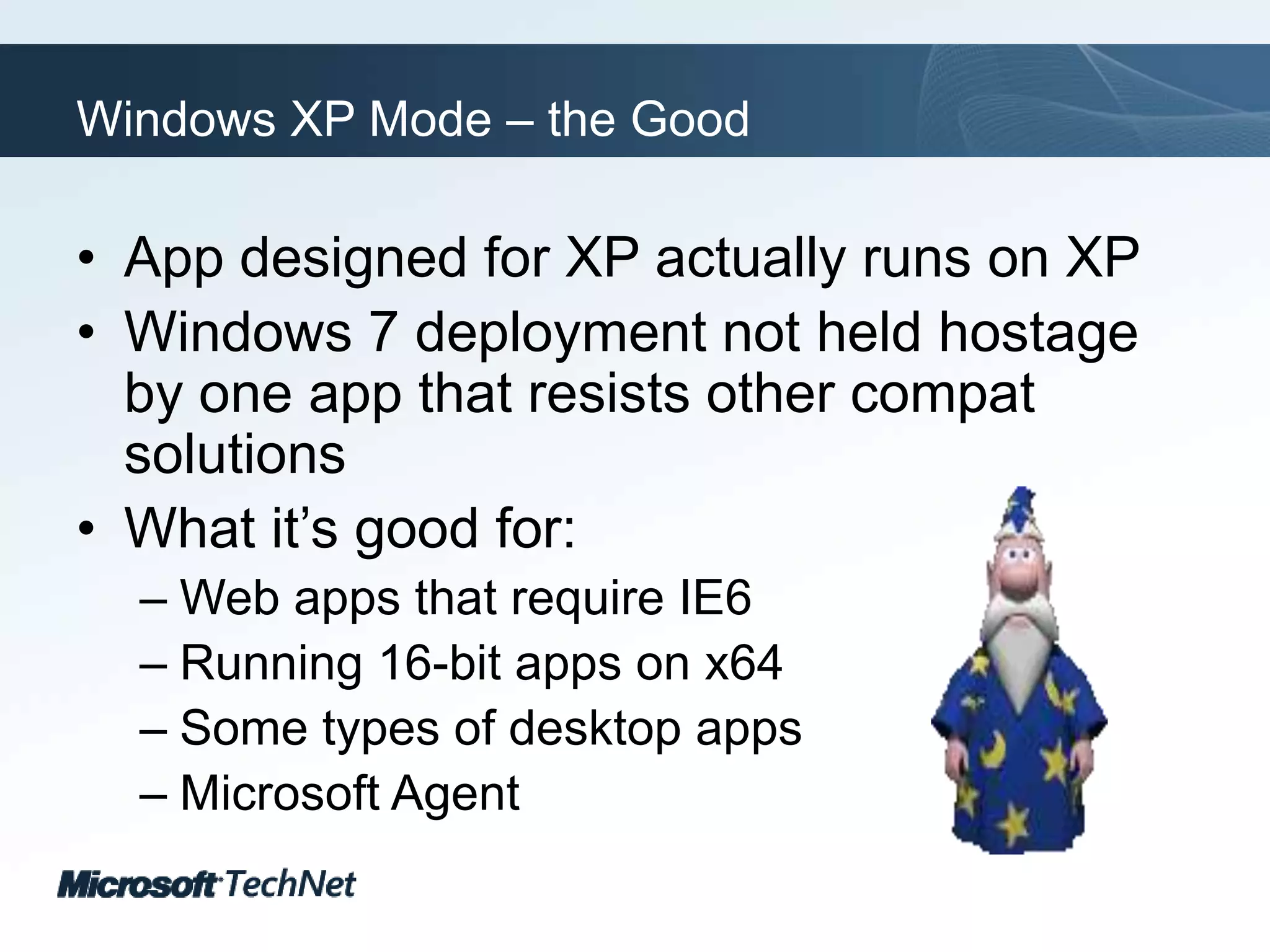 Windows XP Mode – the GoodApp designed for XP actually runs on XPWindows 7 deployment not held hostage by one app that resists other compat solutionsWhat it’s good for:Web apps that require IE6Running 16-bit apps on x64Some types of desktop appsMicrosoft Agent