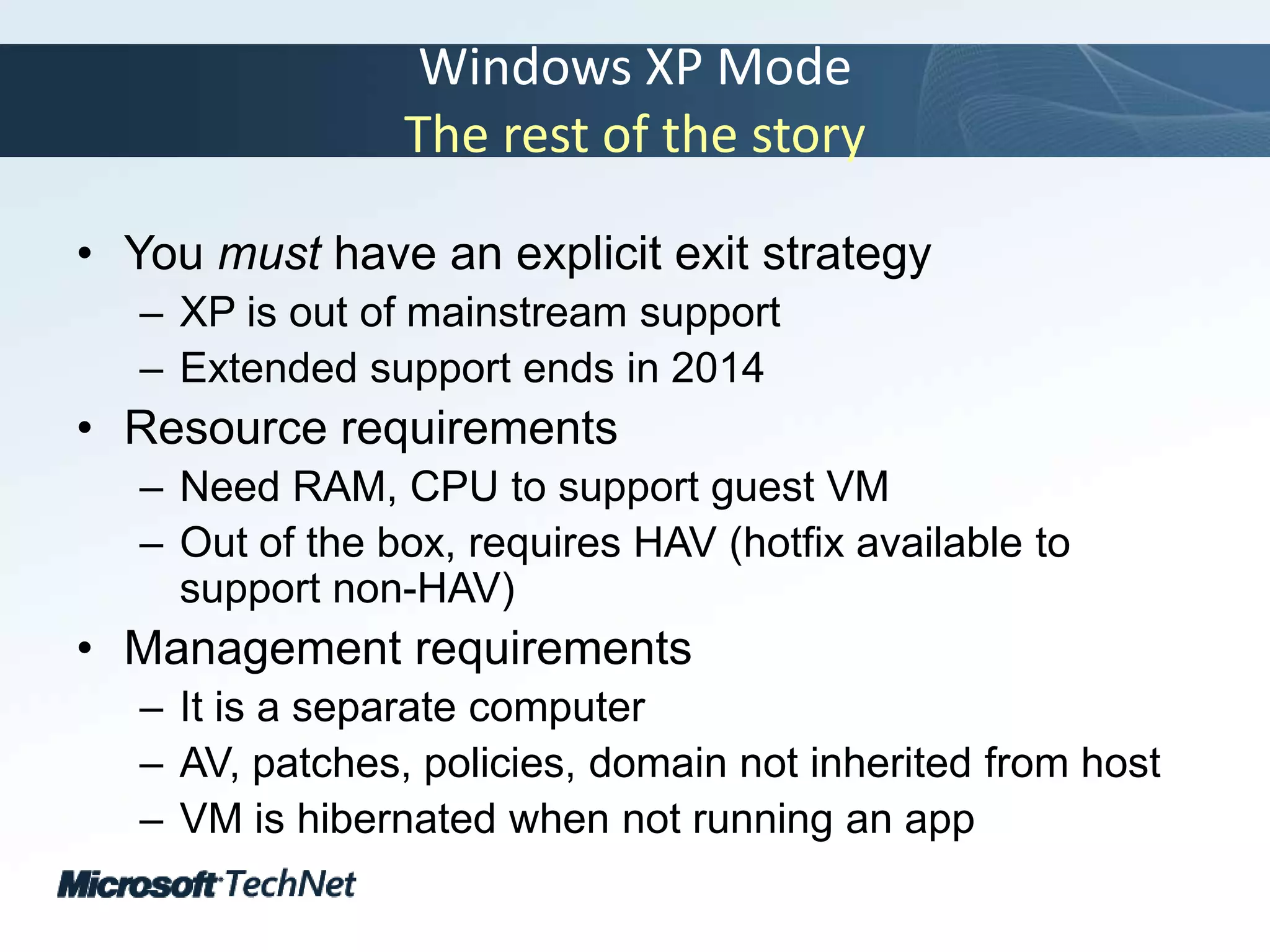 Windows XP ModeThe rest of the storyYou must have an explicit exit strategyXP is out of mainstream supportExtended support ends in 2014Resource requirementsNeed RAM, CPU to support guest VMOut of the box, requires HAV (hotfix available to support non-HAV)Management requirementsIt is a separate computerAV, patches, policies, domain not inherited from hostVM is hibernated when not running an app