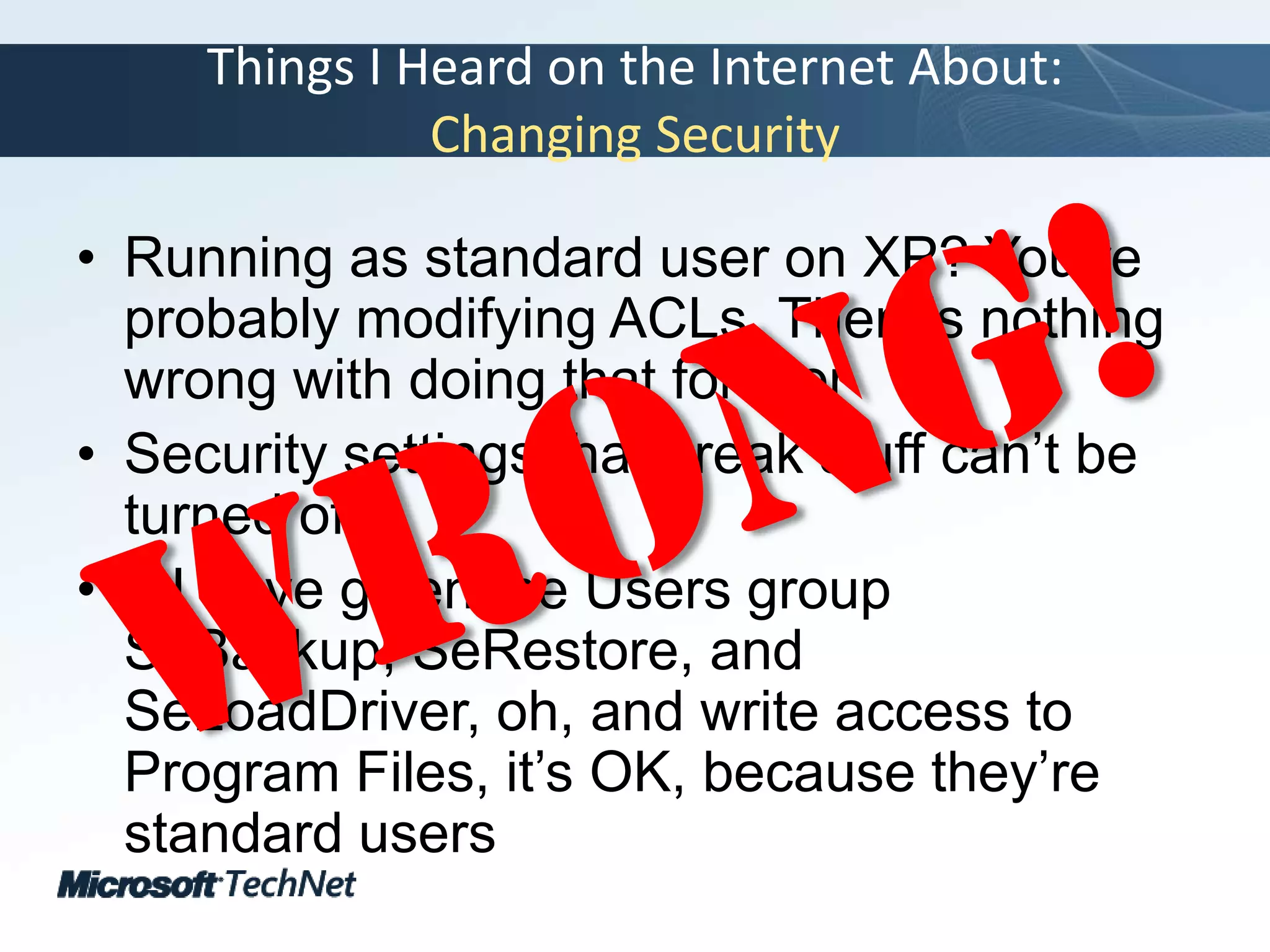 Things I Heard on the Internet About:Changing SecurityRunning as standard user on XP? You’re probably modifying ACLs. There’s nothing wrong with doing that foreverSecurity settings that break stuff can’t be turned offIf I have given the Users group SeBackup, SeRestore, and SeLoadDriver, oh, and write access to Program Files, it’s OK, because they’re standard usersWrong!