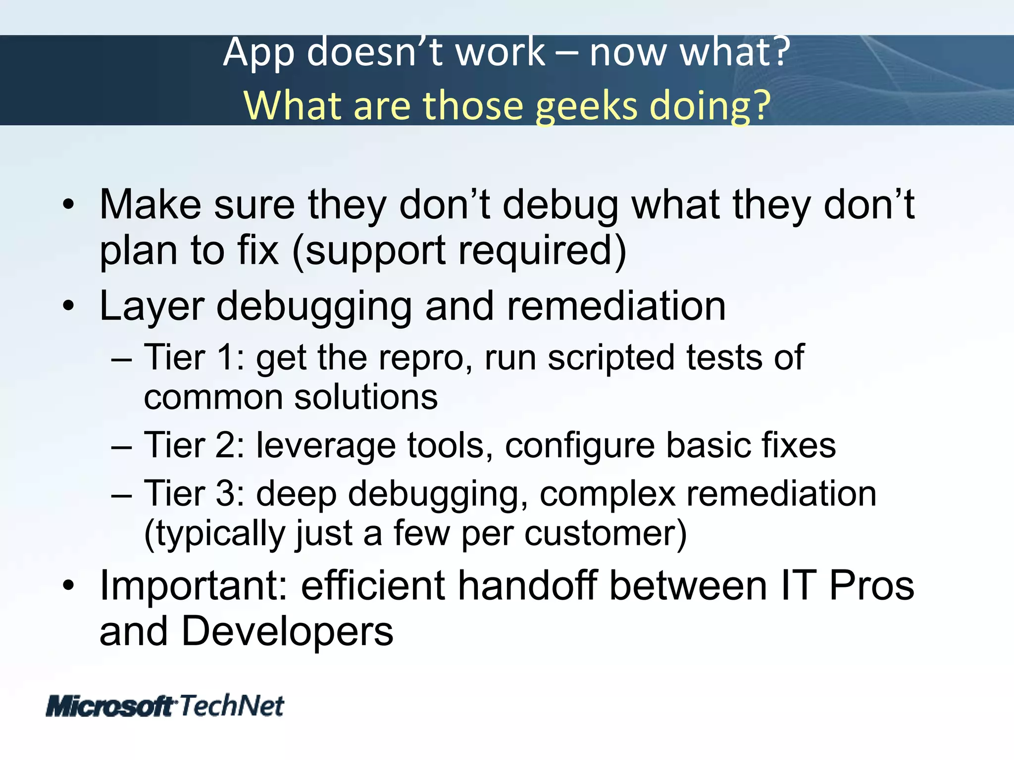 App doesn’t work – now what?What are those geeks doing?Make sure they don’t debug what they don’t plan to fix (support required)Layer debugging and remediationTier 1: get the repro, run scripted tests of common solutionsTier 2: leverage tools, configure basic fixesTier 3: deep debugging, complex remediation (typically just a few per customer)Important: efficient handoff between IT Pros and Developers