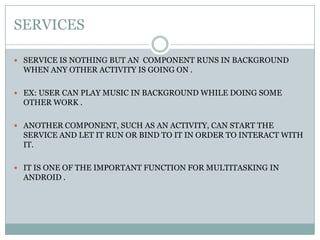 SERVICESSERVICE IS NOTHING BUT AN  COMPONENT RUNS IN BACKGROUND WHEN ANY OTHER ACTIVITY IS GOING ON .EX: USER CAN PLAY MUSIC IN BACKGROUND WHILE DOING SOME OTHER WORK .ANOTHER COMPONENT, SUCH AS AN ACTIVITY, CAN START THE SERVICE AND LET IT RUN OR BIND TO IT IN ORDER TO INTERACT WITH IT.IT IS ONE OF THE IMPORTANT FUNCTION FOR MULTITASKING IN ANDROID . 