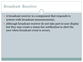 Broadcast  ReceiverA broadcast receiver is a component that responds to system-wide broadcast announcements.Although broadcast receiver do not take part in user display but they may create a status bar notification to alert the user when broadcast event is occurs.
