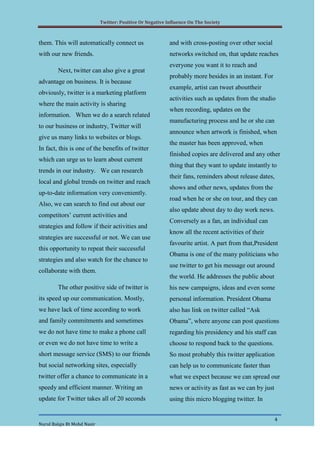 Twitter: Positive Or Negative Influence On The Society



them. This will automatically connect us                    and with cross-posting over other social
with our new friends.                                       networks switched on, that update reaches
                                                            everyone you want it to reach and
        Next, twitter can also give a great
                                                            probably more besides in an instant. For
advantage on business. It is because
                                                            example, artist can tweet abouttheir
obviously, twitter is a marketing platform
                                                            activities such as updates from the studio
where the main activity is sharing
                                                            when recording, updates on the
information. When we do a search related
                                                            manufacturing process and he or she can
to our business or industry, Twitter will
                                                            announce when artwork is finished, when
give us many links to websites or blogs.
                                                            the master has been approved, when
In fact, this is one of the benefits of twitter
                                                            finished copies are delivered and any other
which can urge us to learn about current
                                                            thing that they want to update instantly to
trends in our industry. We can research
                                                            their fans, reminders about release dates,
local and global trends on twitter and reach
                                                            shows and other news, updates from the
up-to-date information very conveniently.
                                                            road when he or she on tour, and they can
Also, we can search to find out about our
                                                            also update about day to day work news.
competitors’ current activities and
                                                            Conversely as a fan, an individual can
strategies and follow if their activities and
                                                            know all the recent activities of their
strategies are successful or not. We can use
                                                            favourite artist. A part from that,President
this opportunity to repeat their successful
                                                            Obama is one of the many politicians who
strategies and also watch for the chance to
                                                            use twitter to get his message out around
collaborate with them.
                                                            the world. He addresses the public about
        The other positive side of twitter is               his new campaigns, ideas and even some
its speed up our communication. Mostly,                     personal information. President Obama
we have lack of time according to work                      also has link on twitter called “Ask
and family commitments and sometimes                        Obama”, where anyone can post questions
we do not have time to make a phone call                    regarding his presidency and his staff can
or even we do not have time to write a                      choose to respond back to the questions.
short message service (SMS) to our friends                  So most probably this twitter application
but social networking sites, especially                     can help us to communicate faster than
twitter offer a chance to communicate in a                  what we expect because we can spread our
speedy and efficient manner. Writing an                     news or activity as fast as we can by just
update for Twitter takes all of 20 seconds                  using this micro blogging twitter. In


                                                                                                         4
Nurul Balqis Bt Mohd Nasir
 