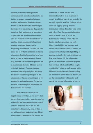 Twitter: Positive Or Negative Influence On The Society



addition, with this advantage of fast                       connected 24 hours, and we have
communication, an individual can also use                   immersed ourselves in an extension of
twitter to create a connection between                      society in which privacy is not treated with
teachers and students. Students can use                     the high regard it is offline.Perhaps, twitter
twitter to ask about what is happening in                   users can happily give up personal
their school or university and they can also                information without think first what is the
ask about their assignment or homework.                     side effect if we disclose our information
A part from that, teacher or lecturer can                   detail to public. Most of us list our
also use twitter to tweet about test date or                fullname and birthday, reveal who our
dateline for an assignment to keep their                    family members are, share our work
students up to date about what is                           history, our hobbies and interests, and
happening around them. Lecturer can also                    even what we like and dislike. And we are
make use of twitter to comment or make a                    doing so without any kind of prodding or
discussion about thelessons that have been                  pushing. Actually, this kind of attitude can
taken in class to update students. In this                  lead us to danger. All the information
way, students can share their opinions, ask                 given can be used for a different purpose
a question and discuss a different answer                   that will then affect our life.Most people
with their lecturer. This may increase                      would rightly refuse to walk around with a
student’s knowledge and gives advantage                     billboard attached to their front revealing
for passive students to participate in this                 all information about their life. Yet we just
discussion as they do not participate to be                 do that on social networking sites and
engaged in a class discussion. So, we can                   people can get our information as easy as
see that, twitter can gives advantages for
both students and lecturer.

        Now let us take a look at the
negative side of twitter. As we know, from
the previous page, twitter may give us a lot
of benefits but at the same time the benefit
can also harm us if we do not use this
social networking wisely. One of them is
we will experience lack of privacy. Those                   that.

of us who are connected to the Internet are



                                                                                                         5
Nurul Balqis Bt Mohd Nasir
 