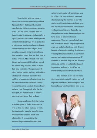 Twitter: Positive Or Negative Influence On The Society



                                                            school or university will experience us a
                                                            lot of joy. For sure we have a lot to talk
        Next, twitter also can cause a
                                                            about anything that happens in our life,
distraction to the user especially students.
                                                            stories to tell, reminiscence to bond over.
Research shows that majority student
                                                            But we may reconnect from someone that
contribute the highest percentage to twitter
                                                            we have in our life now. Recently, we
users. Like we know, students need to
                                                            always hear the news about marriages that
focus in order to achieve a higher marks or
                                                            have ended as a result of social
a good grade for their exam. Owing to that,
                                                            networking. Thus, we can definitely say
some students need to go for an extra class
                                                            that twitter can make a couple separate or
or tuition and maybe they have to allocate
                                                            even can make husband and wife divorce
some time to revise their subject. Well
                                                            because of misunderstanding. For instance,
nowadays students prefer to spend more
                                                            we can put fake information in our twitter
time on twitter rather than use their time to
                                                            account such as our status or our age. If
make a revision. Make friends with new
                                                            someone is married, they can put that they
friends and contact old friends are one of
                                                            are single. So this is perhaps the biggest
the reasons why students prefer to waste
                                                            impact that we have to face if we use
their time on twitter. This problem will
                                                            twitter or any social network in our life.
affect student studies and they will achieve
a bad result. The main reason for this                              In a nutshell, as we can see from
problem is because social networking sites                  the whole article, actually twitter has both
are some of the worst offenders. Purely                     negative impact and positive impact. As a
because they are a constant stream of news                  human being, we should know how to use
and also view from people who for the
most part, we want to listen to and we
want to always know their updates.

        Some people may feel that twitter
is the best place to find a new friend or
even to find our future husband or wife.
But irrationally, it can be harmful for us,
because twitter can also break up a
relationship. It is undeniable that
reconnecting with our old friend from


                                                                                                         6
Nurul Balqis Bt Mohd Nasir
 