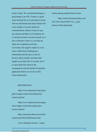 Twitter: Positive Or Negative Influence On The Society



twitter wisely. We can think bad things or                  twitter-among-students-final-version
good things in our life. Twitter is a good
                                                                    •http://articles.businessinsider.com/
social network for us to stay keep in touch
                                                            2011-04-13/tech/29957143_1_jack-
with our old friends and make friends with
                                                            dorsey-twitter-podcasting
a new people, it can also speed our
communication without we have to pay
any amount and there is no limitation for
it, last but not least it can also benefit us in
term of business where we can find out
about our competitors activities.
Conversely, the negative impact is it can
cause a distraction, breaking up a
relationship and also give us less of
privacy which actually can lead a bad
impact in our daily life. So overall, all of
us must think first what are the
consequences and the benefit of using this
application before we involve in this
twitter phenomena.




        REFFERENCES:

        •http://www.makeuseof.com/tag/ne
gative-impact-social-networking-sites-
society-opinion/

        •http://www.makeuseof.com/tag/po
sitive-impact-social-networking-sites-
society-opinion/

        •http://musicians.about.com/od/mu
sicpromotion/ht/twitterformusic.htm

        •www.slideshare.net/sara.../using-


                                                                                                      7
Nurul Balqis Bt Mohd Nasir
 