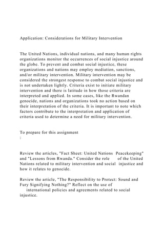 Application: Considerations for Military Intervention
The United Nations, individual nations, and many human rights
organizations monitor the occurrences of social injustice around
the globe. To prevent and combat social injustice, these
organizations and nations may employ mediation, sanctions,
and/or military intervention. Military intervention may be
considered the strongest response to combat social injustice and
is not undertaken lightly. Criteria exist to initiate military
intervention and there is latitude in how those criteria are
interpreted and applied. In some cases, like the Rwandan
genocide, nations and organizations took no action based on
their interpretation of the criteria. It is important to note which
factors contribute to the interpretation and application of
criteria used to determine a need for military intervention.
To prepare for this assignment
:
Review the articles, "Fact Sheet: United Nations Peacekeeping"
and "Lessons from Rwanda." Consider the role of the United
Nations related to military intervention and social injustice and
how it relates to genocide.
Review the article, "The Responsibility to Protect: Sound and
Fury Signifying Nothing?" Reflect on the use of
international policies and agreements related to social
injustice.
 