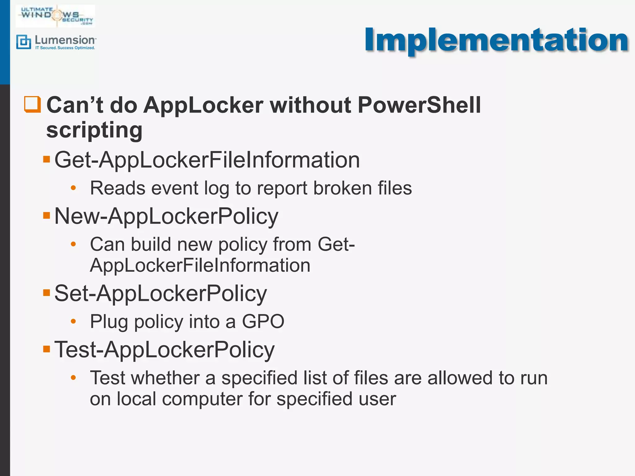 ImplementationCan’t do AppLocker without PowerShell scriptingGet-AppLockerFileInformationReads event log to report broken filesNew-AppLockerPolicyCan build new policy from Get-AppLockerFileInformationSet-AppLockerPolicyPlug policy into a GPOTest-AppLockerPolicyTest whether a specified list of files are allowed to run on local computer for specified user