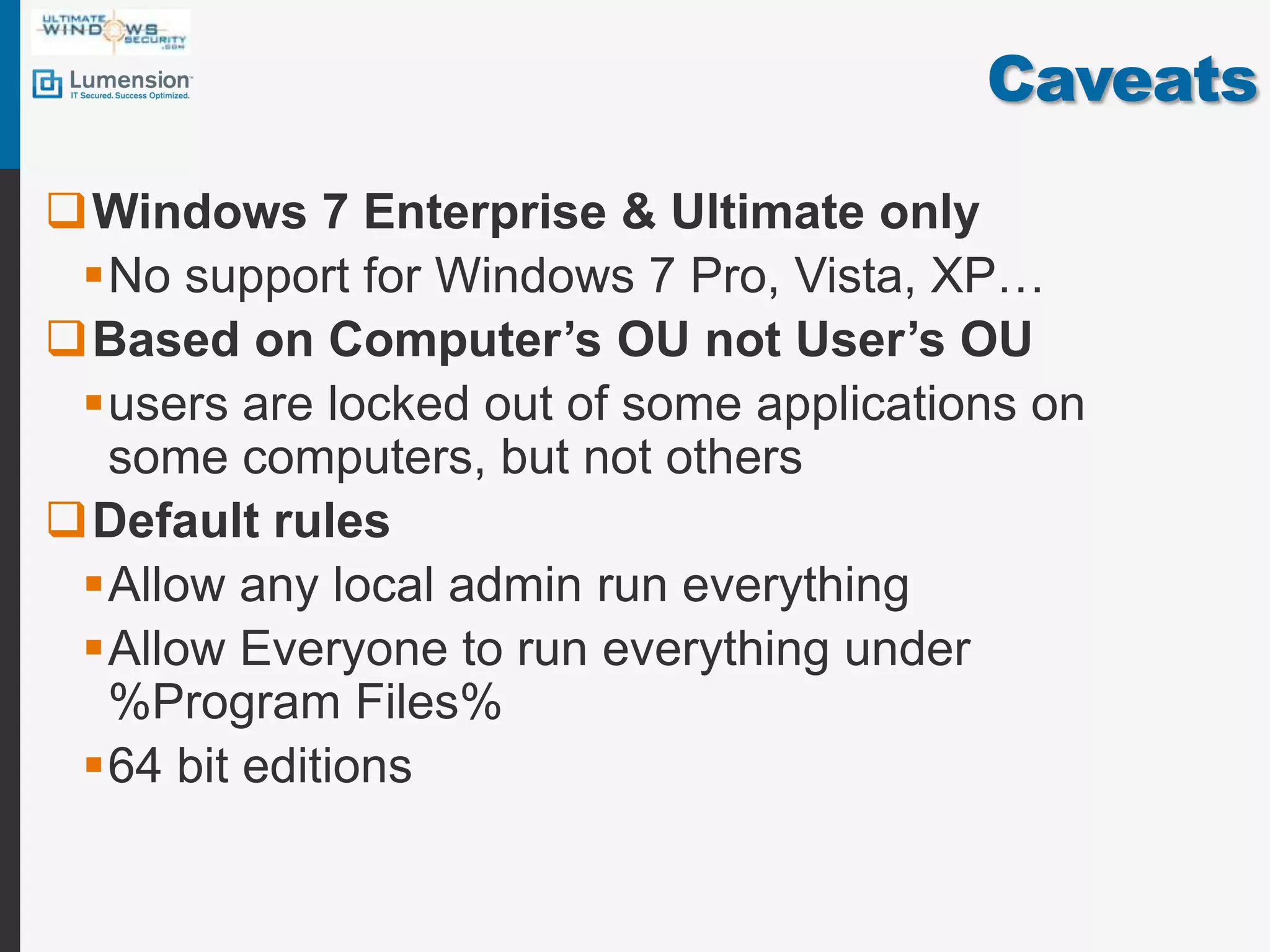CaveatsWindows 7 Enterprise & Ultimate onlyNo support for Windows 7 Pro, Vista, XP…Based on Computer’s OU not User’s OUusers are locked out of some applications on some computers, but not othersDefault rulesAllow any local admin run everythingAllow Everyone to run everything under %Program Files%64 bit editions