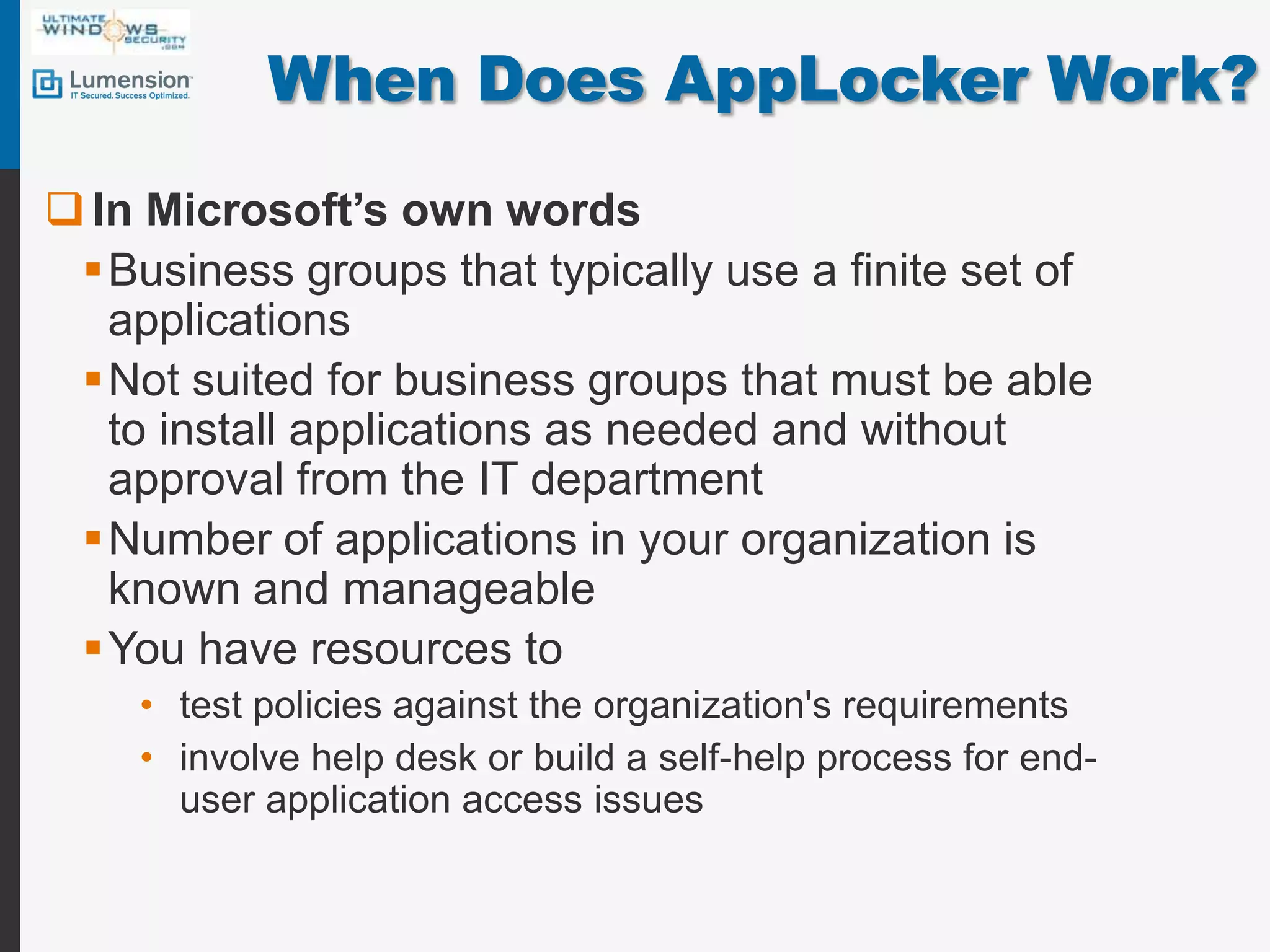 When Does AppLocker Work?In Microsoft’s own wordsBusiness groups that typically use a finite set of applicationsNot suited for business groups that must be able to install applications as needed and without approval from the IT department Number of applications in your organization is known and manageableYou have resources to test policies against the organization's requirementsinvolve help desk or build a self-help process for end-user application access issues