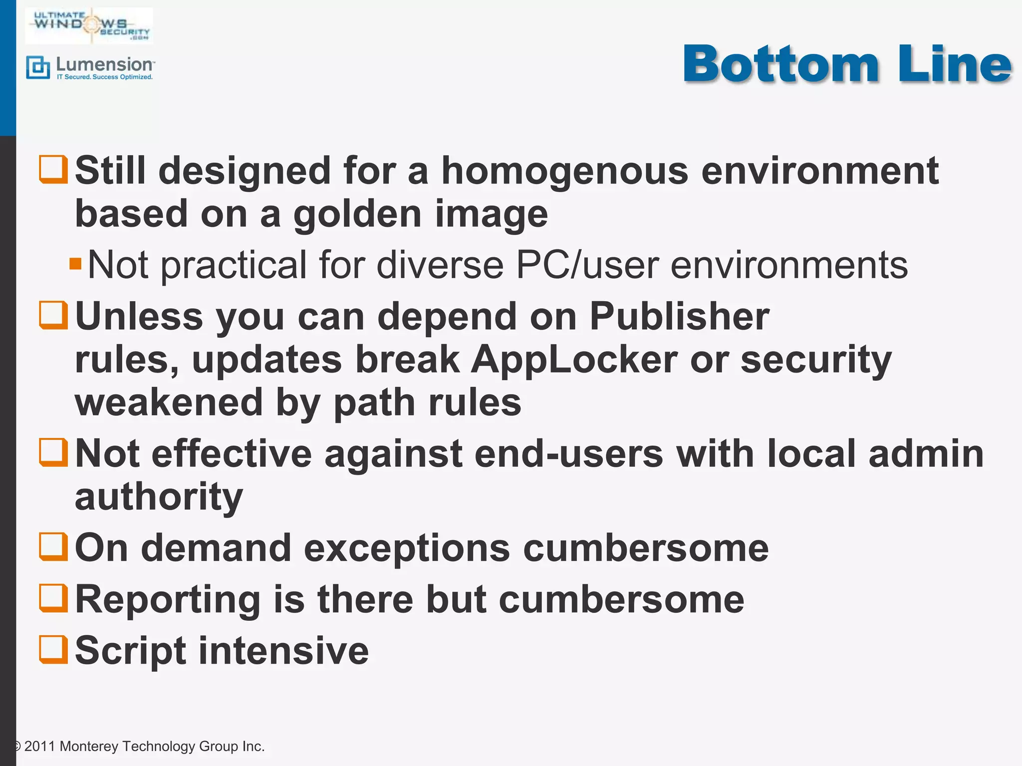 Bottom LineStill designed for a homogenous environment based on a golden imageNot practical for diverse PC/user environmentsUnless you can depend on Publisher rules, updates break AppLocker or security weakened by path rulesNot effective against end-users with local admin authorityOn demand exceptions cumbersomeReporting is there but cumbersomeScript intensive© 2011 Monterey Technology Group Inc.
