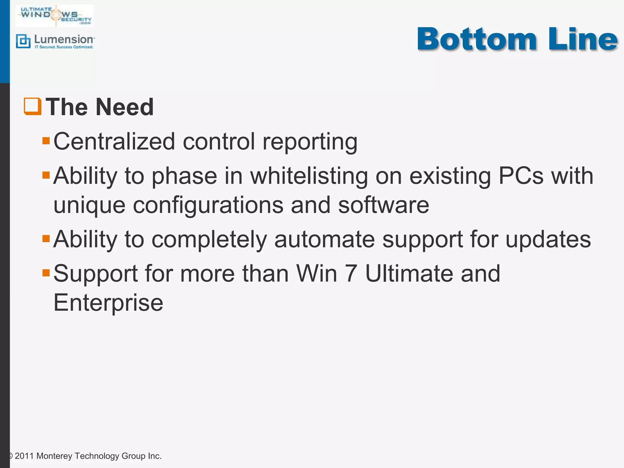 Bottom LineThe NeedCentralized control reportingAbility to phase in whitelisting on existing PCs with unique configurations and softwareAbility to completely automate support for updatesSupport for more than Win 7 Ultimate and Enterprise© 2011 Monterey Technology Group Inc.
