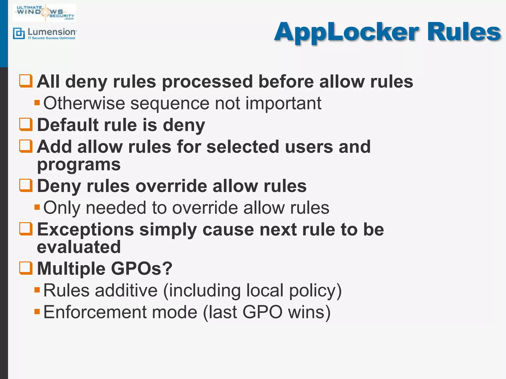 AppLocker RulesAll deny rules processed before allow rulesOtherwise sequence not importantDefault rule is denyAdd allow rules for selected users and programsDeny rules override allow rulesOnly needed to override allow rulesExceptions simply cause next rule to be evaluatedMultiple GPOs?Rules additive (including local policy)Enforcement mode (last GPO wins)