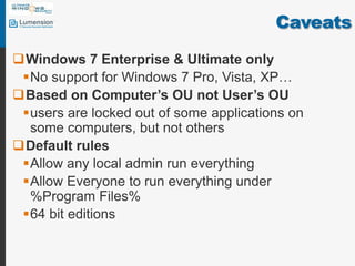 CaveatsWindows 7 Enterprise & Ultimate onlyNo support for Windows 7 Pro, Vista, XP…Based on Computer’s OU not User’s OUusers are locked out of some applications on some computers, but not othersDefault rulesAllow any local admin run everythingAllow Everyone to run everything under %Program Files%64 bit editions