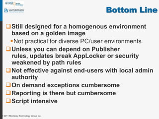 Bottom LineStill designed for a homogenous environment based on a golden imageNot practical for diverse PC/user environmentsUnless you can depend on Publisher rules, updates break AppLocker or security weakened by path rulesNot effective against end-users with local admin authorityOn demand exceptions cumbersomeReporting is there but cumbersomeScript intensive© 2011 Monterey Technology Group Inc.