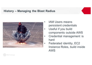 History – Managing the Blast Radius
• IAM Users means
persistent credentials
• Useful if you build
components outside AWS
• Credential management is
hard
• Federated identity, EC2
Instance Roles, build inside
AWS
 