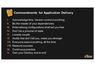 Commandments for Application Delivery
I. Acknowledge time. Version control everything
II. Be the master of your dependencies
III. Externalising configurations shall set you free
IV. Don’t be a prisoner of state
V. Loosely couple
VI. Audits that don’t kill you, make you stronger
VII. Everyone sees everything, all the time
VIII. Measure success
IX. Continuous practice
X. Own your Destiny, end to end
 