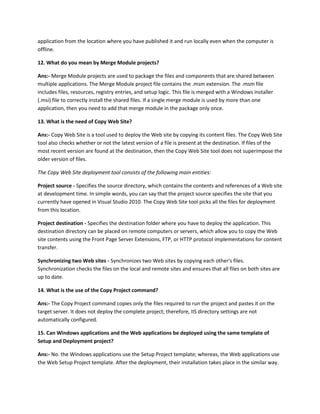 application from the location where you have published it and run locally even when the computer is
offline.
12. What do you mean by Merge Module projects?
Ans:- Merge Module projects are used to package the files and components that are shared between
multiple applications. The Merge Module project file contains the .msm extension. The .msm file
includes files, resources, registry entries, and setup logic. This file is merged with a Windows installer
(.msi) file to correctly install the shared files. If a single merge module is used by more than one
application, then you need to add that merge module in the package only once.
13. What is the need of Copy Web Site?
Ans:- Copy Web Site is a tool used to deploy the Web site by copying its content files. The Copy Web Site
tool also checks whether or not the latest version of a file is present at the destination. If files of the
most recent version are found at the destination, then the Copy Web Site tool does not superimpose the
older version of files.
The Copy Web Site deployment tool consists of the following main entities:
Project source - Specifies the source directory, which contains the contents and references of a Web site
at development time. In simple words, you can say that the project source specifies the site that you
currently have opened in Visual Studio 2010. The Copy Web Site tool picks all the files for deployment
from this location.
Project destination - Specifies the destination folder where you have to deploy the application. This
destination directory can be placed on remote computers or servers, which allow you to copy the Web
site contents using the Front Page Server Extensions, FTP, or HTTP protocol implementations for content
transfer.
Synchronizing two Web sites - Synchronizes two Web sites by copying each other's files.
Synchronization checks the files on the local and remote sites and ensures that all files on both sites are
up to date.
14. What is the use of the Copy Project command?
Ans:- The Copy Project command copies only the files required to run the project and pastes it on the
target server. It does not deploy the complete project; therefore, IIS directory settings are not
automatically configured.
15. Can Windows applications and the Web applications be deployed using the same template of
Setup and Deployment project?
Ans:- No. the Windows applications use the Setup Project template; whereas, the Web applications use
the Web Setup Project template. After the deployment, their installation takes place in the similar way.
 