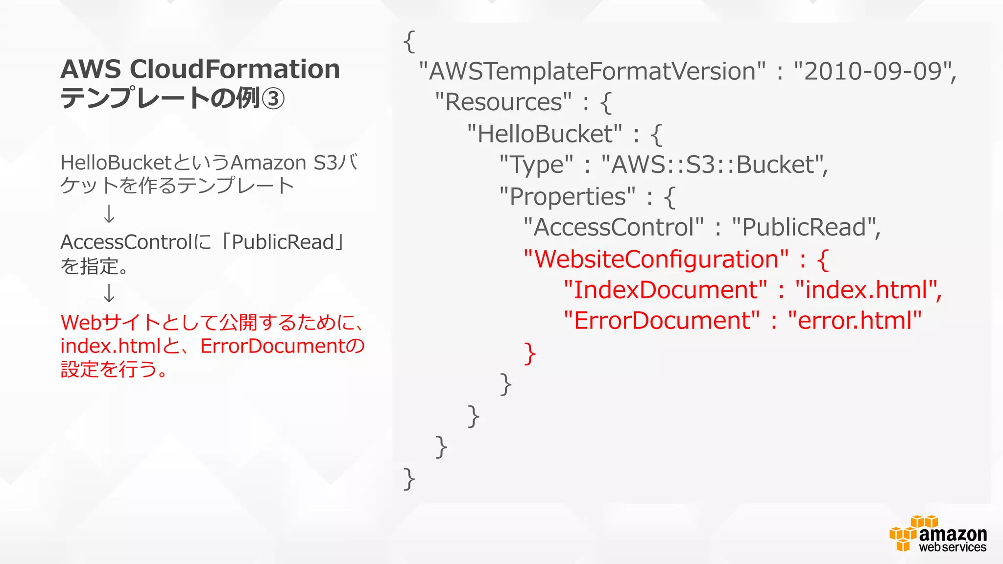 AWS  CloudFormation
テンプレートの例例③
{
    "AWSTemplateFormatVersion"  :  "2010-‐‑‒09-‐‑‒09",
        "Resources"  :  {
                "HelloBucket"  :  {
                        "Type"  :  "AWS::S3::Bucket",
                        "Properties"  :  {
                              "AccessControl"  :  "PublicRead",
                              "WebsiteConﬁguration"  :  {
                                        "IndexDocument"  :  "index.html",
                                        "ErrorDocument"  :  "error.html"                    
                              }                              
                        }
                }
        }
}
HelloBucketというAmazon  S3バ
ケットを作るテンプレート
 　 　↓
AccessControlに「PublicRead」
を指定。
 　 　↓
Webサイトとして公開するために、
index.htmlと、ErrorDocumentの
設定を⾏行行う。
 