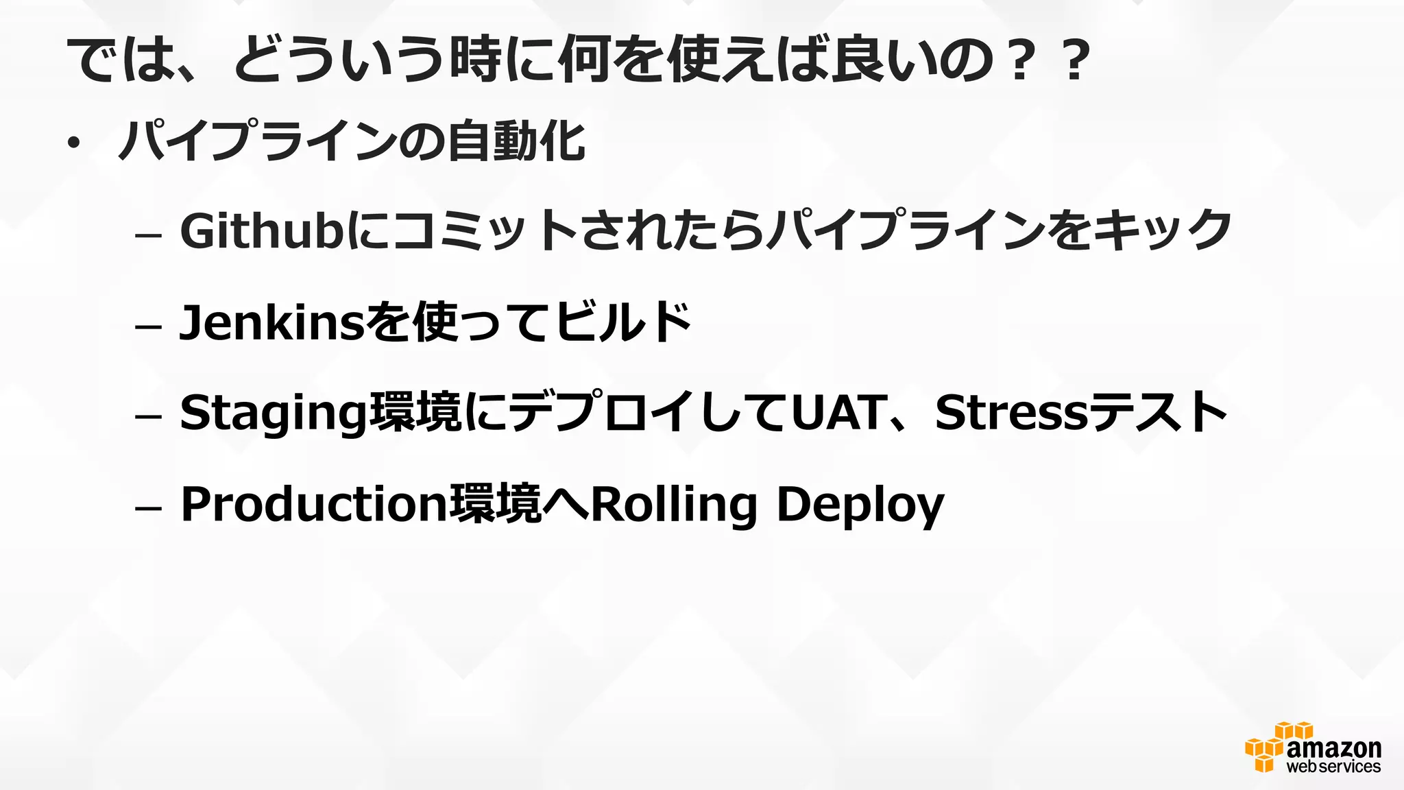 では、どういう時に何を使えば良良いの？？
•  パイプラインの⾃自動化
–  Githubにコミットされたらパイプラインをキック
–  Jenkinsを使ってビルド
–  Staging環境にデプロイしてUAT、Stressテスト
–  Production環境へRolling  Deploy
 