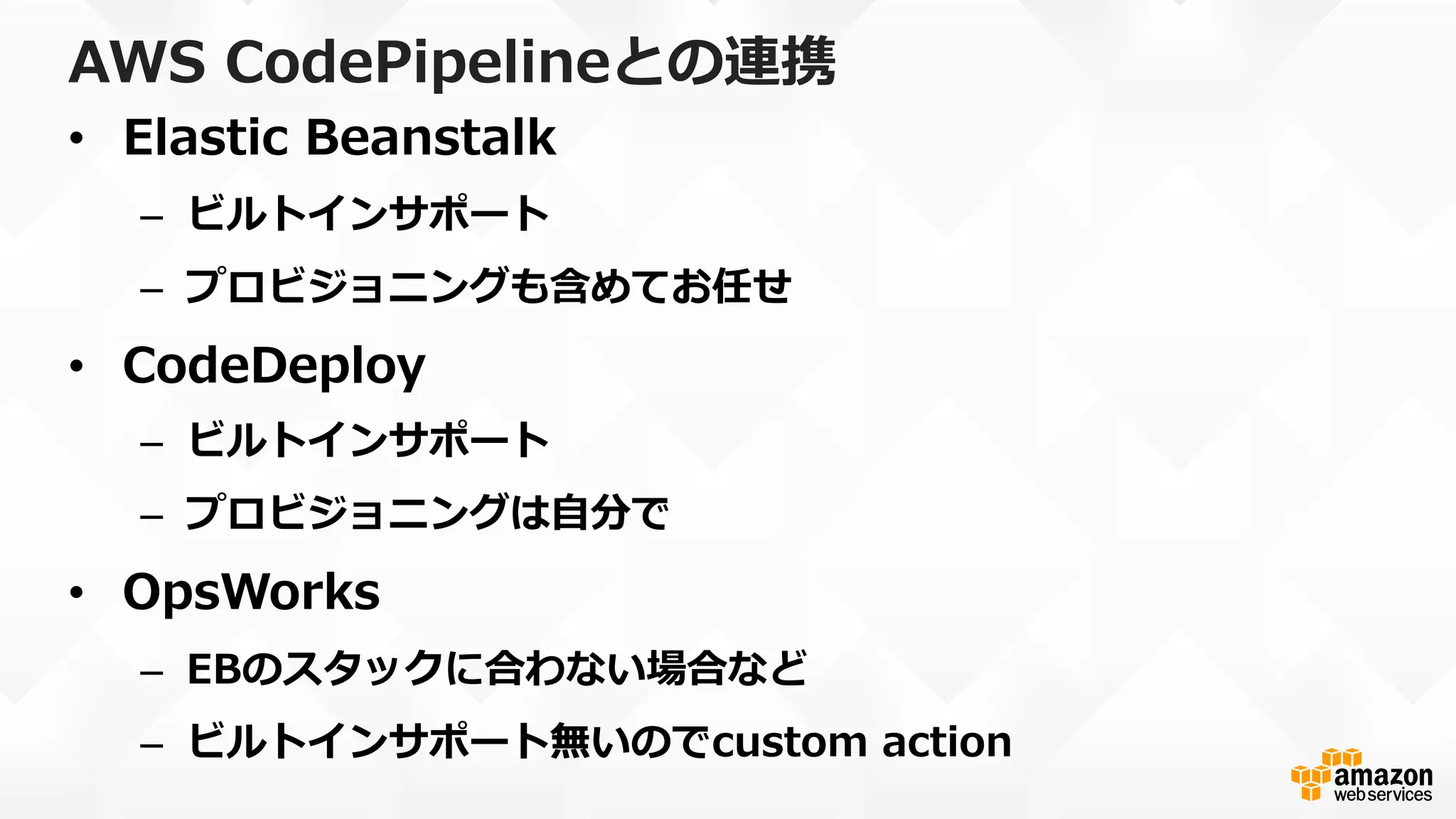 AWS  CodePipelineとの連携
•  Elastic  Beanstalk
–  ビルトインサポート
–  プロビジョニングも含めてお任せ
•  CodeDeploy
–  ビルトインサポート
–  プロビジョニングは⾃自分で
•  OpsWorks
–  EBのスタックに合わない場合など
–  ビルトインサポート無いのでcustom  action
 
