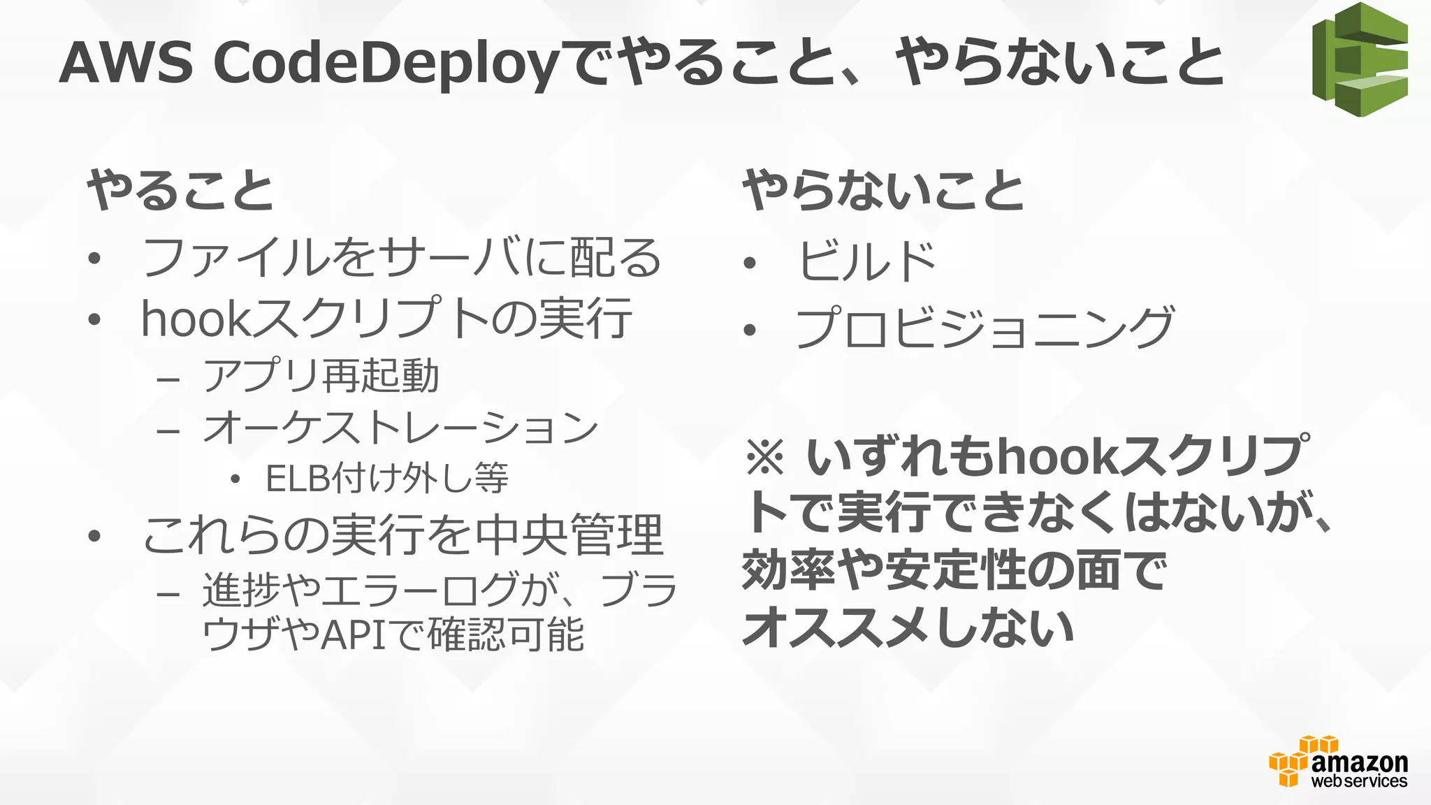 AWS  CodeDeployでやること、やらないこと
やること
•  ファイルをサーバに配る
•  hookスクリプトの実⾏行行
–  アプリ再起動
–  オーケストレーション
•  ELB付け外し等
•  これらの実⾏行行を中央管理理
–  進捗やエラーログが、ブラ
ウザやAPIで確認可能
やらないこと
•  ビルド
•  プロビジョニング
※  いずれもhookスクリプ
トで実⾏行行できなくはないが、
効率率率や安定性の⾯面で
オススメしない
 
