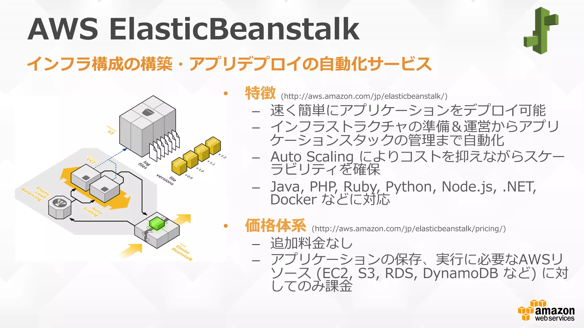AWS  ElasticBeanstalk
•  特徴  (http://aws.amazon.com/jp/elasticbeanstalk/)
–  速く簡単にアプリケーションをデプロイ可能
–  インフラストラクチャの準備＆運営からアプリ
ケーションスタックの管理理まで⾃自動化
–  Auto  Scaling  によりコストを抑えながらスケー
ラビリティを確保
–  Java,  PHP,  Ruby,  Python,  Node.js,  .NET,  
Docker  などに対応
•  価格体系  (http://aws.amazon.com/jp/elasticbeanstalk/pricing/)
–  追加料料⾦金金なし
–  アプリケーションの保存、実⾏行行に必要なAWSリ
ソース  (EC2,  S3,  RDS,  DynamoDB  など)  に対
してのみ課⾦金金
インフラ構成の構築・アプリデプロイの⾃自動化サービス
 
