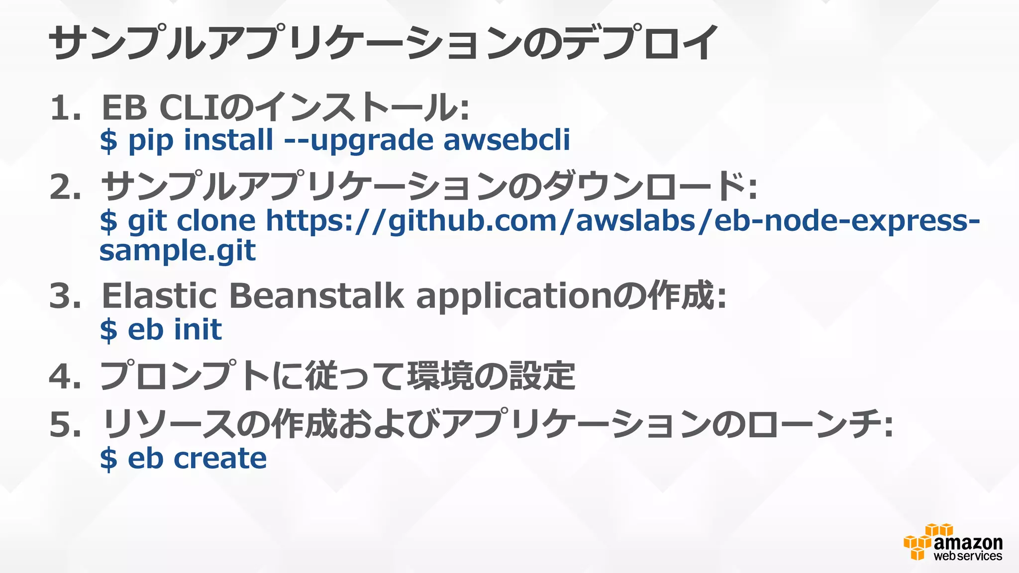 サンプルアプリケーションのデプロイ
1.  EB  CLIのインストール:
$  pip  install  -‐‑‒-‐‑‒upgrade  awsebcli
2.  サンプルアプリケーションのダウンロード:
$  git  clone  https://github.com/awslabs/eb-‐‑‒node-‐‑‒express-‐‑‒
sample.git
3.  Elastic  Beanstalk  applicationの作成:
$  eb  init
4.  プロンプトに従って環境の設定
5.  リソースの作成およびアプリケーションのローンチ:
$  eb  create
 