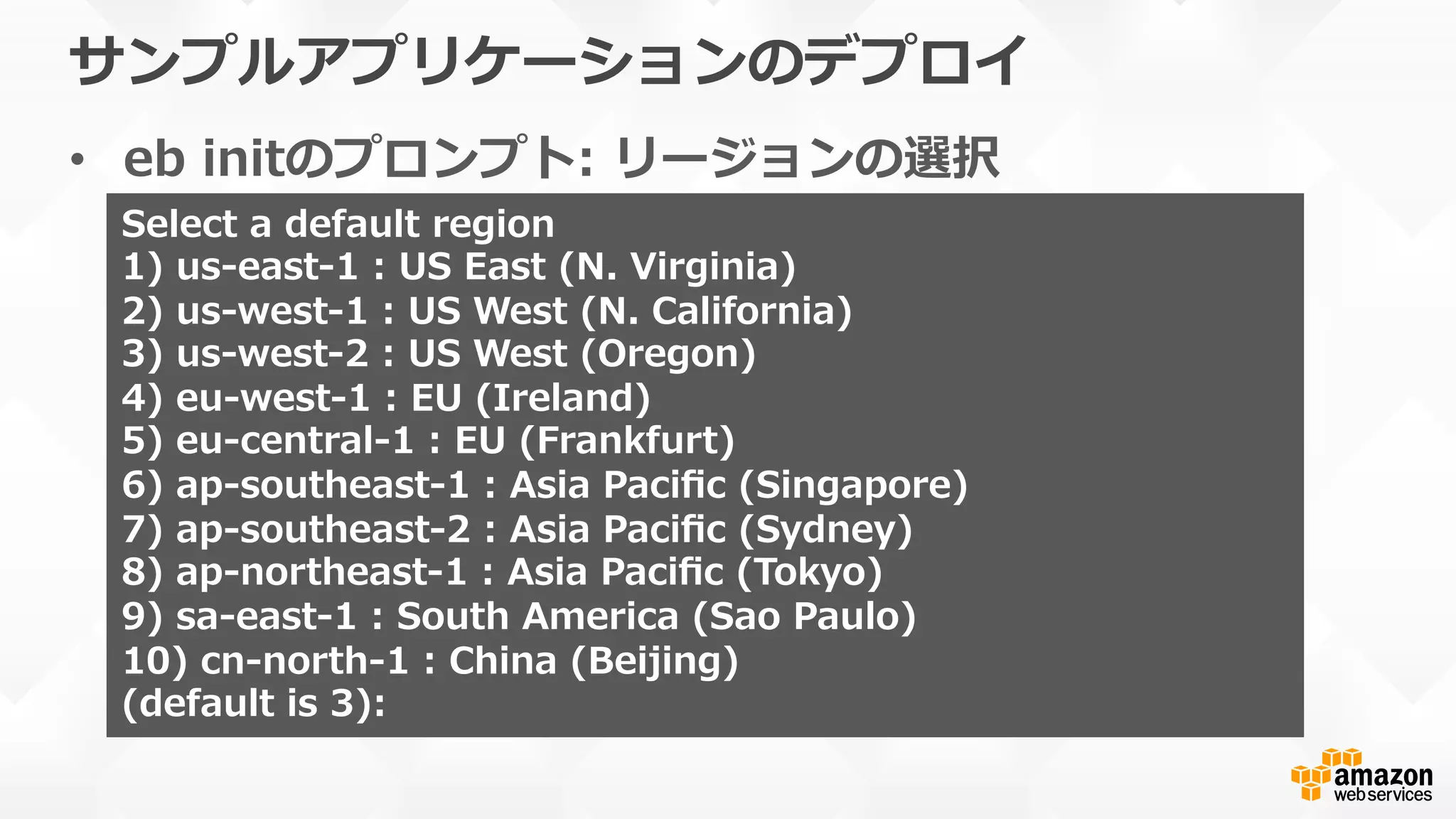 サンプルアプリケーションのデプロイ
•  eb  initのプロンプト:  リージョンの選択
Select  a  default  region
1)  us-‐‑‒east-‐‑‒1  :  US  East  (N.  Virginia)
2)  us-‐‑‒west-‐‑‒1  :  US  West  (N.  California)
3)  us-‐‑‒west-‐‑‒2  :  US  West  (Oregon)
4)  eu-‐‑‒west-‐‑‒1  :  EU  (Ireland)
5)  eu-‐‑‒central-‐‑‒1  :  EU  (Frankfurt)
6)  ap-‐‑‒southeast-‐‑‒1  :  Asia  Paciﬁc  (Singapore)
7)  ap-‐‑‒southeast-‐‑‒2  :  Asia  Paciﬁc  (Sydney)
8)  ap-‐‑‒northeast-‐‑‒1  :  Asia  Paciﬁc  (Tokyo)
9)  sa-‐‑‒east-‐‑‒1  :  South  America  (Sao  Paulo)
10)  cn-‐‑‒north-‐‑‒1  :  China  (Beijing)
(default  is  3):
 