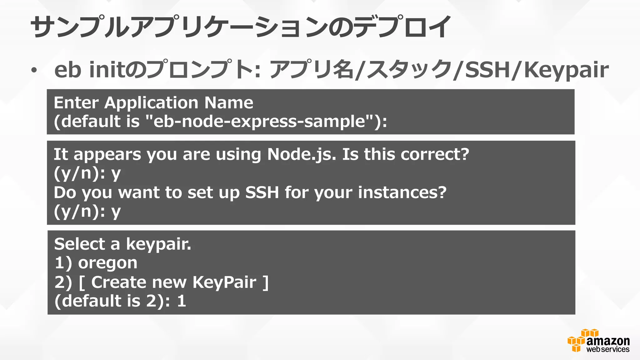 サンプルアプリケーションのデプロイ
•  eb  initのプロンプト:  アプリ名/スタック/SSH/Keypair
Enter  Application  Name
(default  is  "eb-‐‑‒node-‐‑‒express-‐‑‒sample"):  
It  appears  you  are  using  Node.js.  Is  this  correct?
(y/n):  y
Do  you  want  to  set  up  SSH  for  your  instances?
(y/n):  y
Select  a  keypair.
1)  oregon
2)  [  Create  new  KeyPair  ]
(default  is  2):  1
 