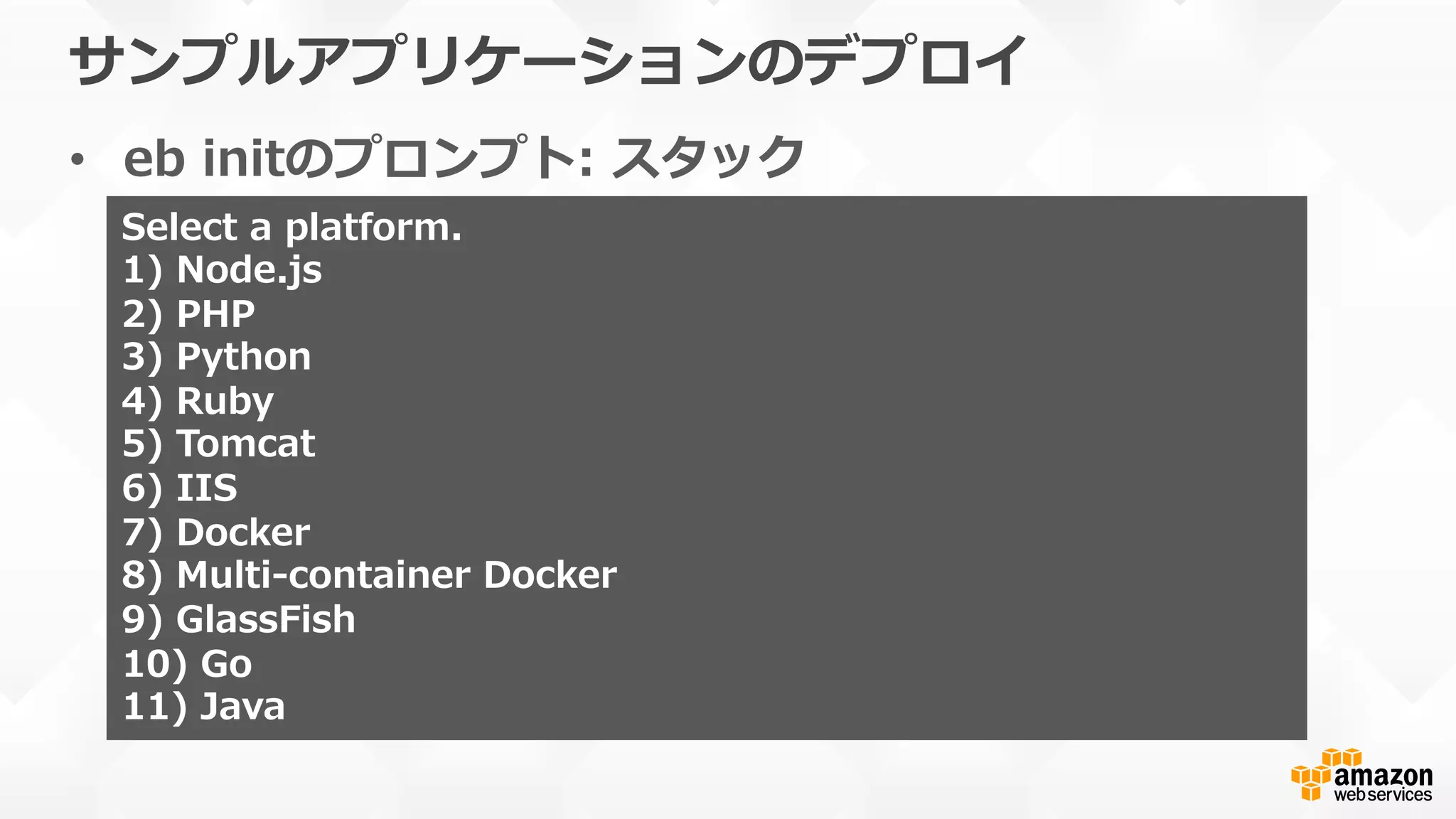 サンプルアプリケーションのデプロイ
•  eb  initのプロンプト:  スタック
Select  a  platform.
1)  Node.js
2)  PHP
3)  Python
4)  Ruby
5)  Tomcat
6)  IIS
7)  Docker
8)  Multi-‐‑‒container  Docker
9)  GlassFish
10)  Go
11)  Java
 