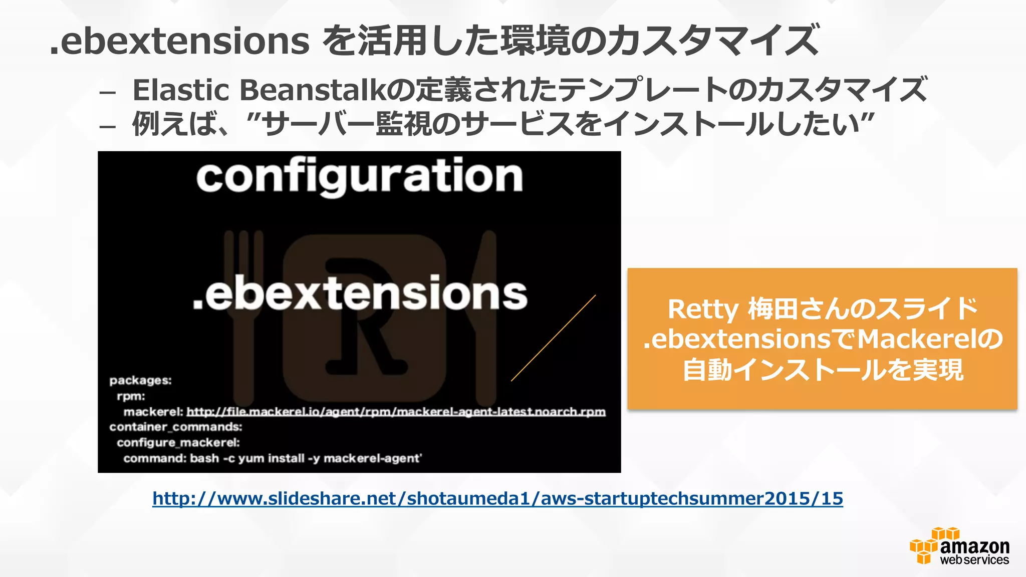 .ebextensions  を活⽤用した環境のカスタマイズ
–  Elastic  Beanstalkの定義されたテンプレートのカスタマイズ
–  例例えば、”サーバー監視のサービスをインストールしたい”
本番運⽤用の際はバージョンを明記しま
しょう
http://www.slideshare.net/shotaumeda1/aws-‐‑‒startuptechsummer2015/15  
Retty  梅⽥田さんのスライド
.ebextensionsでMackerelの
⾃自動インストールを実現
 