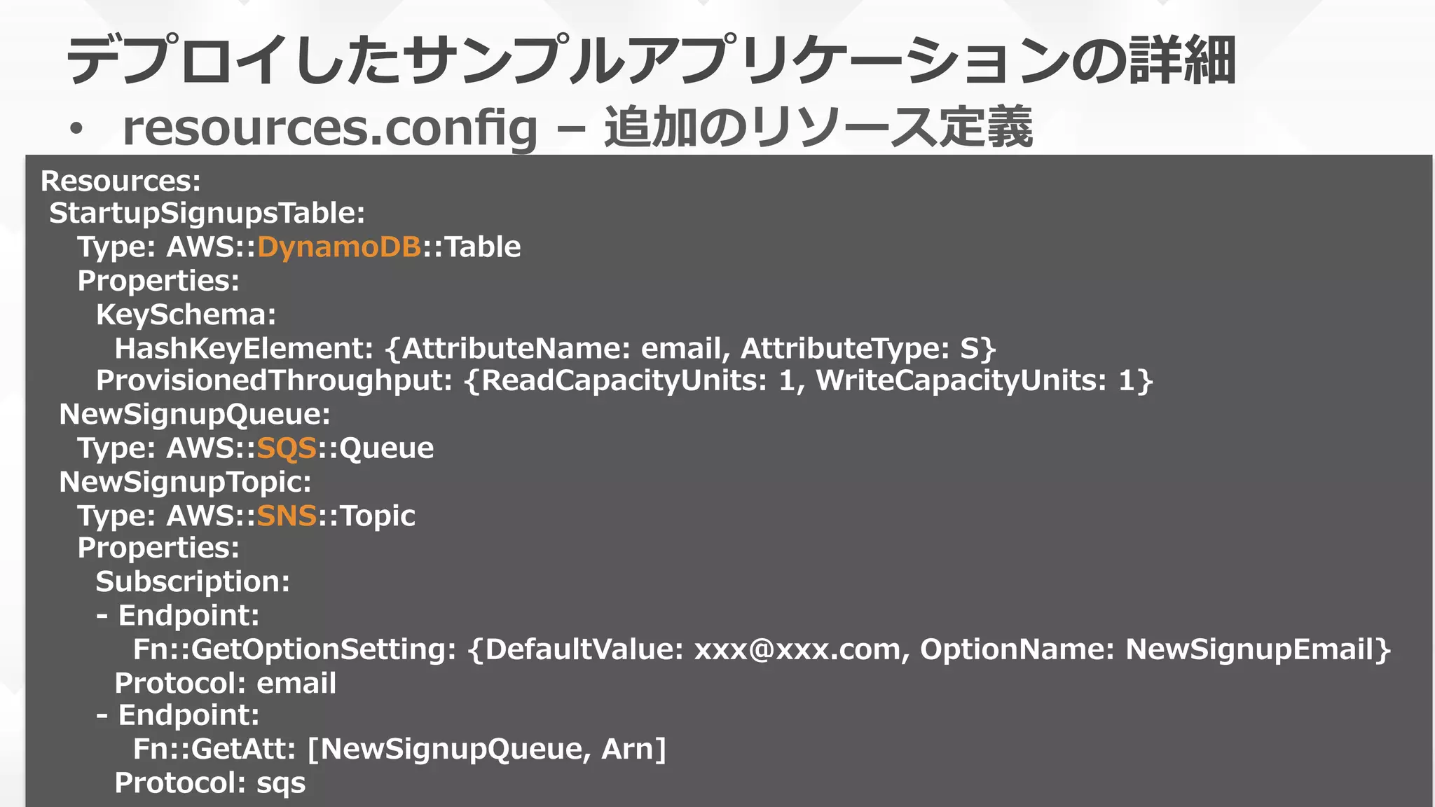 デプロイしたサンプルアプリケーションの詳細
•  resources.conﬁg  –  追加のリソース定義
本番運⽤用の際はバージョンを明記しま
しょう
Resources:
  StartupSignupsTable:
        Type:  AWS::DynamoDB::Table
        Properties:
            KeySchema:
                HashKeyElement:  {AttributeName:  email,  AttributeType:  S}
            ProvisionedThroughput:  {ReadCapacityUnits:  1,  WriteCapacityUnits:  1}
    NewSignupQueue:  
        Type:  AWS::SQS::Queue  
    NewSignupTopic:
        Type:  AWS::SNS::Topic
        Properties:
            Subscription:
            -‐‑‒  Endpoint:
                    Fn::GetOptionSetting:  {DefaultValue:  xxx@xxx.com,  OptionName:  NewSignupEmail}
                Protocol:  email
            -‐‑‒  Endpoint:
                    Fn::GetAtt:  [NewSignupQueue,  Arn]
                Protocol:  sqs
 