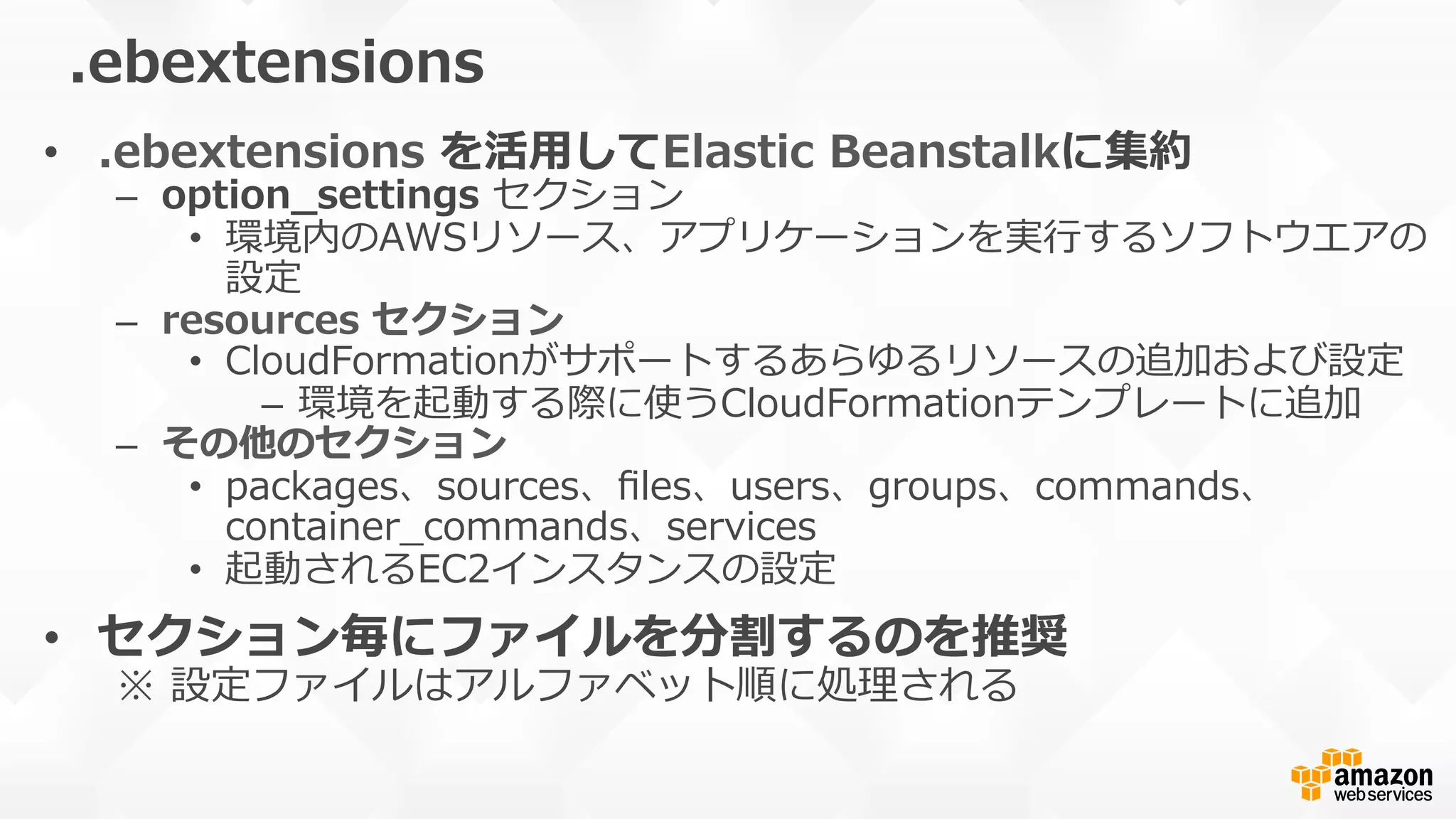 .ebextensions
•  .ebextensions  を活⽤用してElastic  Beanstalkに集約
–  option_̲settings  セクション
•  環境内のAWSリソース、アプリケーションを実⾏行行するソフトウエアの
設定
–  resources  セクション
•  CloudFormationがサポートするあらゆるリソースの追加および設定
–  環境を起動する際に使うCloudFormationテンプレートに追加
–  その他のセクション
•  packages、sources、ﬁles、users、groups、commands、
container_̲commands、services
•  起動されるEC2インスタンスの設定
•  セクション毎にファイルを分割するのを推奨
※  設定ファイルはアルファベット順に処理理される
 