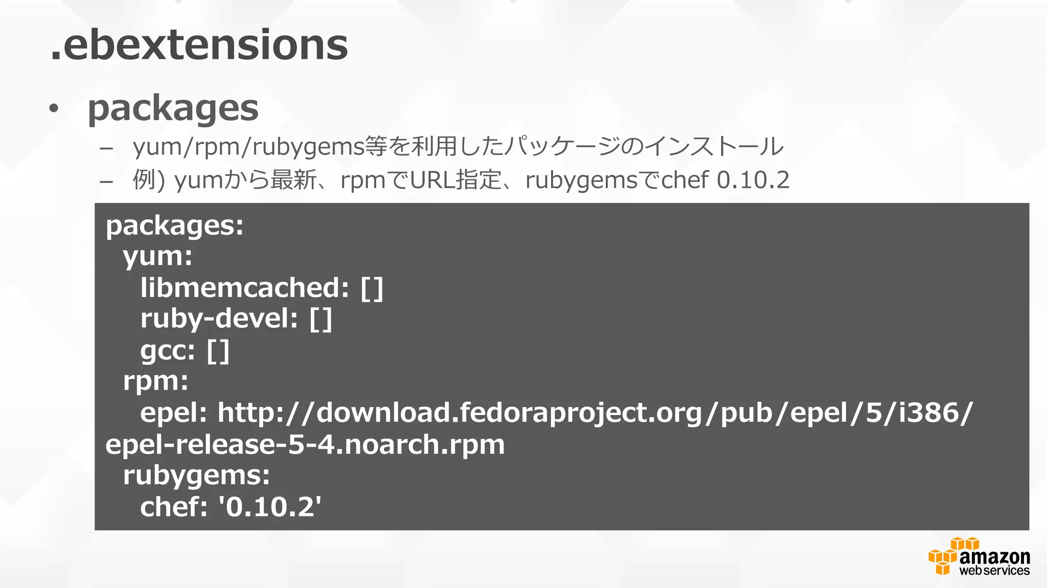 •  packages
–  yum/rpm/rubygems等を利利⽤用したパッケージのインストール
–  例例)  yumから最新、rpmでURL指定、rubygemsでchef  0.10.2
.ebextensions
packages:  
    yum:
        libmemcached:  []  
        ruby-‐‑‒devel:  []
        gcc:  []
    rpm:
        epel:  http://download.fedoraproject.org/pub/epel/5/i386/
epel-‐‑‒release-‐‑‒5-‐‑‒4.noarch.rpm
    rubygems:  
        chef:  '0.10.2'
 