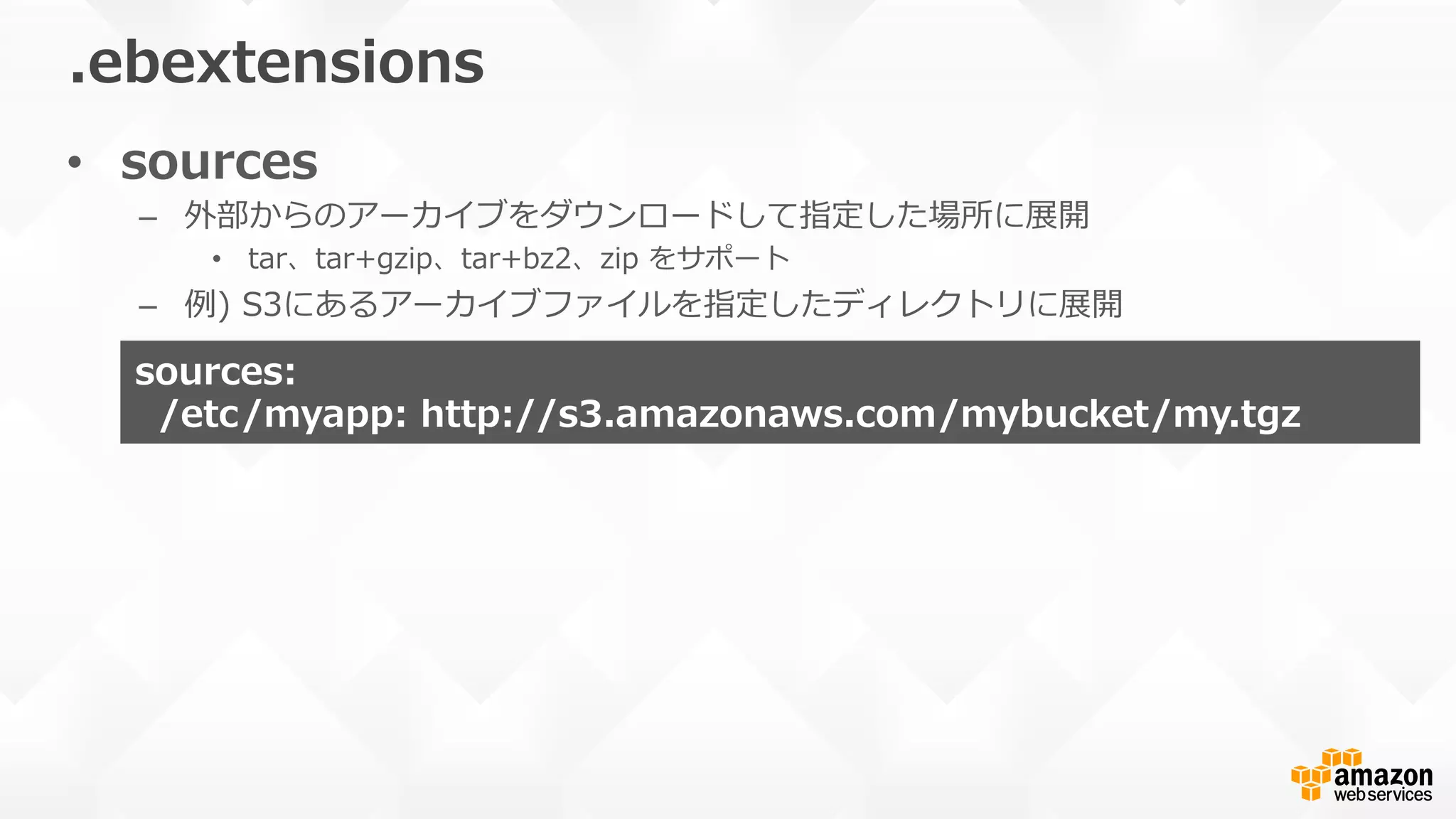 •  sources
–  外部からのアーカイブをダウンロードして指定した場所に展開
•  tar、tar+gzip、tar+bz2、zip  をサポート
–  例例)  S3にあるアーカイブファイルを指定したディレクトリに展開
.ebextensions
sources:    
    /etc/myapp:  http://s3.amazonaws.com/mybucket/my.tgz
 