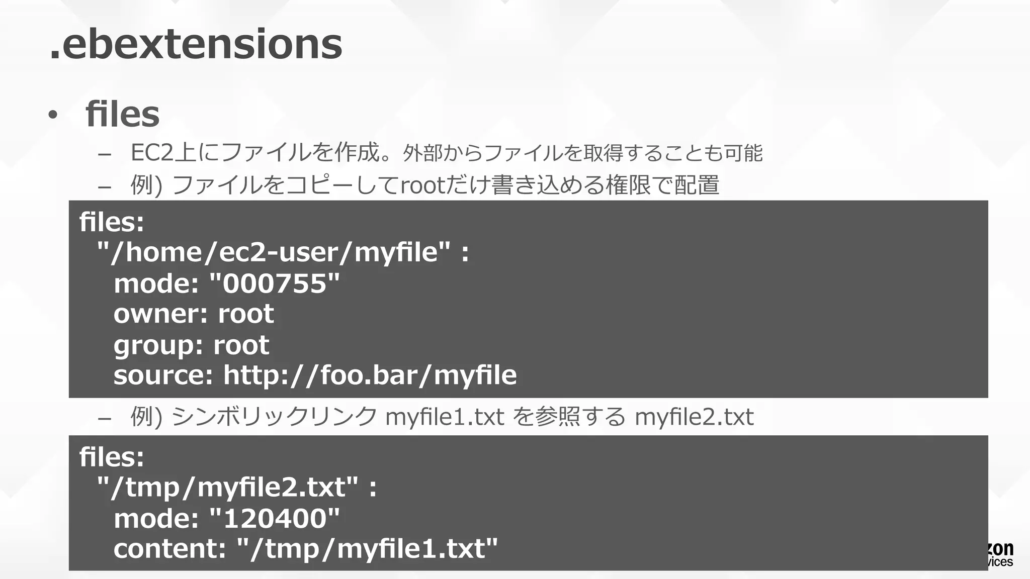 •  ﬁles
–  EC2上にファイルを作成。外部からファイルを取得することも可能
–  例例)  ファイルをコピーしてrootだけ書き込める権限で配置
–  例例)  シンボリックリンク  myﬁle1.txt  を参照する  myﬁle2.txt
.ebextensions
ﬁles:
    "/home/ec2-‐‑‒user/myﬁle"  :
        mode:  "000755"
        owner:  root
        group:  root
        source:  http://foo.bar/myﬁle
ﬁles:
    "/tmp/myﬁle2.txt"  :
        mode:  "120400"
        content:  "/tmp/myﬁle1.txt"
 