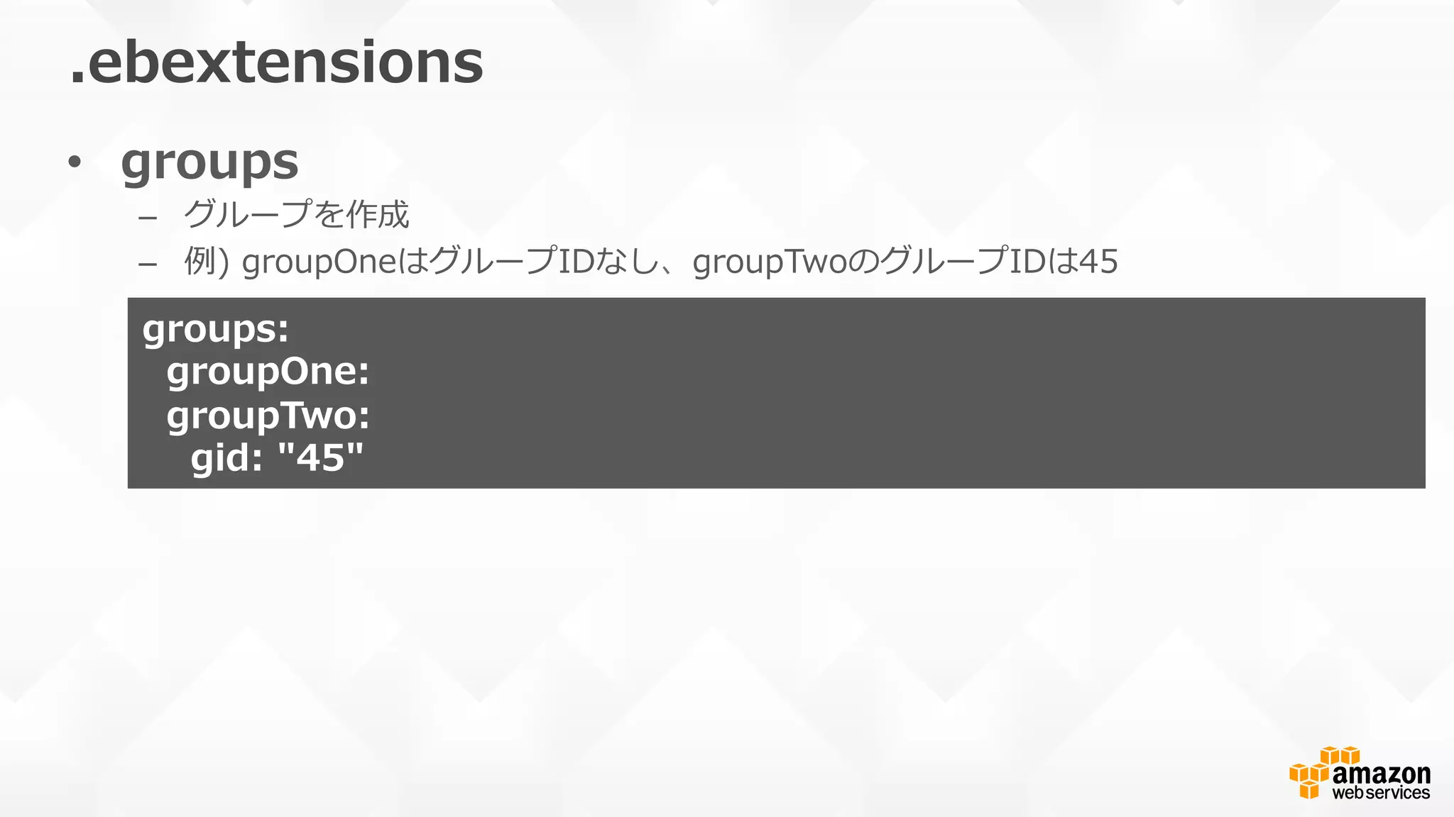 •  groups
–  グループを作成
–  例例)  groupOneはグループIDなし、groupTwoのグループIDは45
.ebextensions
groups:
    groupOne:
    groupTwo:
        gid:  "45"
 
