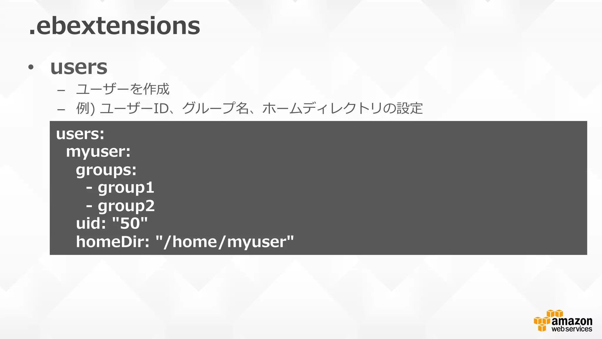 •  users
–  ユーザーを作成
–  例例)  ユーザーID、グループ名、ホームディレクトリの設定
.ebextensions
users:
    myuser:
        groups:
            -‐‑‒  group1
            -‐‑‒  group2
        uid:  "50"
        homeDir:  "/home/myuser"
 