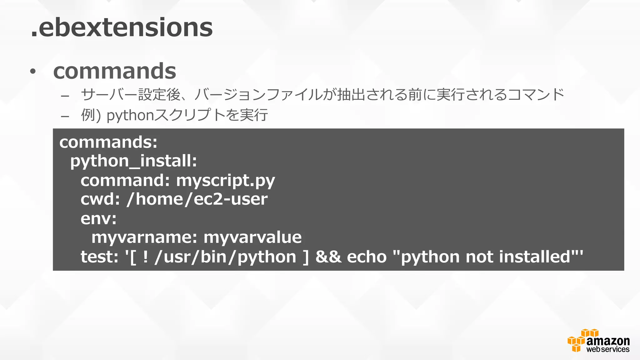 •  commands
–  サーバー設定後、バージョンファイルが抽出される前に実⾏行行されるコマンド
–  例例)  pythonスクリプトを実⾏行行
.ebextensions
commands:
    python_̲install:  
        command:  myscript.py
        cwd:  /home/ec2-‐‑‒user
        env:  
            myvarname:  myvarvalue
        test:  '[  !  /usr/bin/python  ]  &&  echo  "python  not  installed"'
 