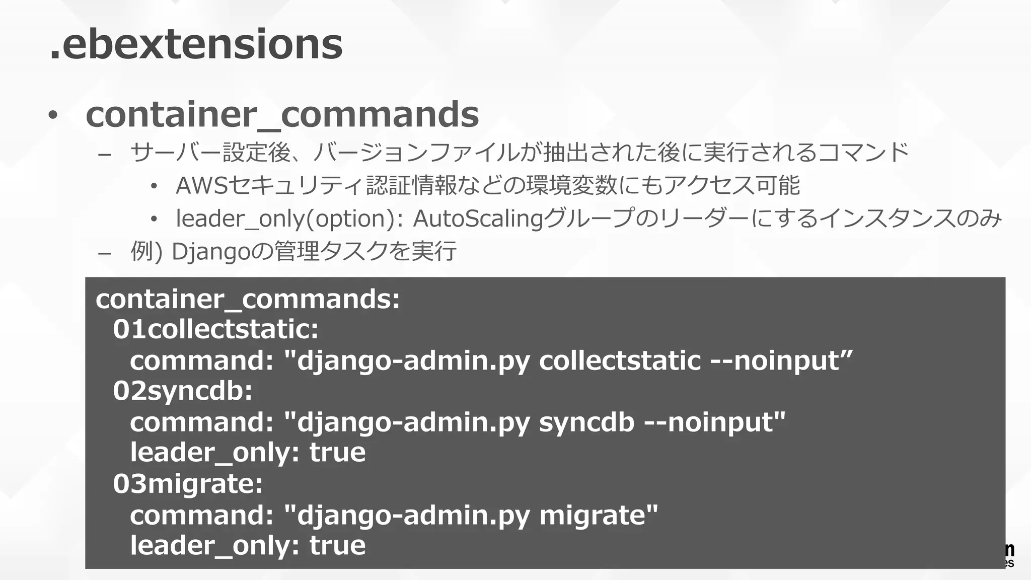 •  container_̲commands
–  サーバー設定後、バージョンファイルが抽出された後に実⾏行行されるコマンド
•  AWSセキュリティ認証情報などの環境変数にもアクセス可能
•  leader_̲only(option):  AutoScalingグループのリーダーにするインスタンスのみ
–  例例)  Djangoの管理理タスクを実⾏行行
.ebextensions
container_̲commands:
    01collectstatic:
        command:  "django-‐‑‒admin.py  collectstatic  -‐‑‒-‐‑‒noinput”
    02syncdb:
        command:  "django-‐‑‒admin.py  syncdb  -‐‑‒-‐‑‒noinput"
        leader_̲only:  true
    03migrate:
        command:  "django-‐‑‒admin.py  migrate"
        leader_̲only:  true
 