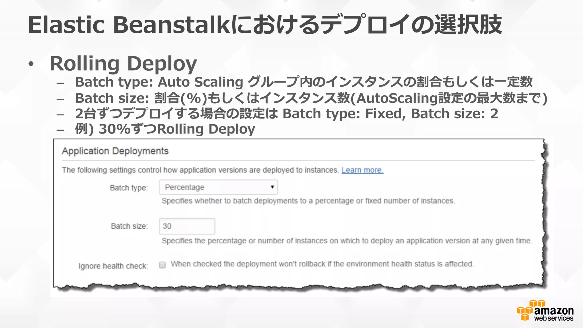 Elastic  Beanstalkにおけるデプロイの選択肢
•  Rolling  Deploy
–  Batch  type:  Auto  Scaling  グループ内のインスタンスの割合もしくは⼀一定数
–  Batch  size:  割合(%)もしくはインスタンス数(AutoScaling設定の最⼤大数まで)
–  2台ずつデプロイする場合の設定は  Batch  type:  Fixed,  Batch  size:  2
–  例例)  30%ずつRolling  Deploy
 