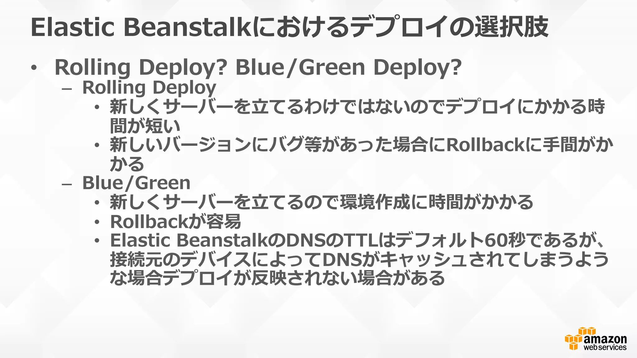 Elastic  Beanstalkにおけるデプロイの選択肢
•  Rolling  Deploy?  Blue/Green  Deploy?
–  Rolling  Deploy
•  新しくサーバーを⽴立立てるわけではないのでデプロイにかかる時
間が短い
•  新しいバージョンにバグ等があった場合にRollbackに⼿手間がか
かる
–  Blue/Green
•  新しくサーバーを⽴立立てるので環境作成に時間がかかる
•  Rollbackが容易易
•  Elastic  BeanstalkのDNSのTTLはデフォルト60秒であるが、
接続元のデバイスによってDNSがキャッシュされてしまうよう
な場合デプロイが反映されない場合がある
 