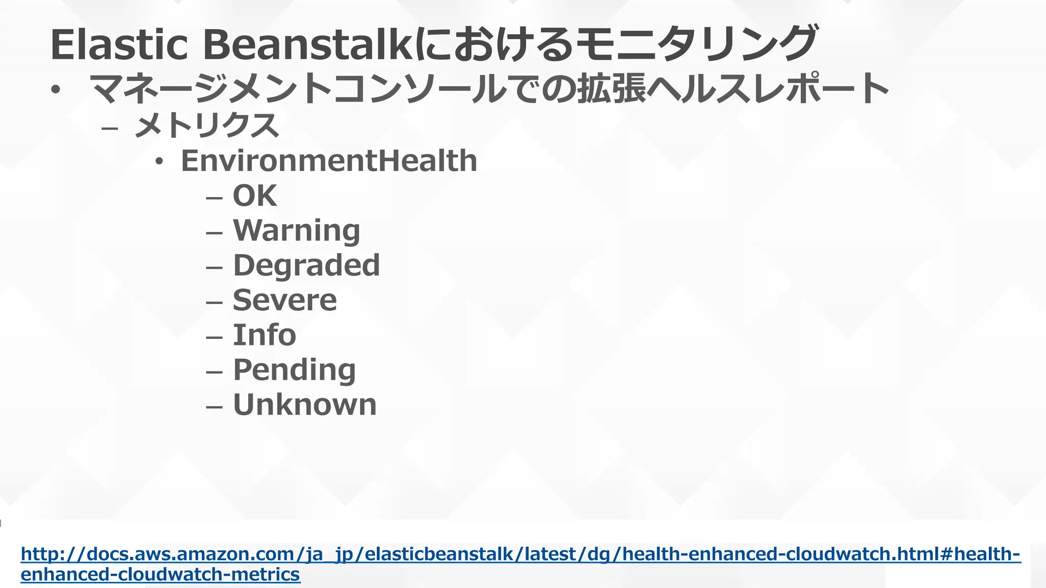 Elastic  Beanstalkにおけるモニタリング
•  マネージメントコンソールでの拡張ヘルスレポート
–  メトリクス
•  EnvironmentHealth
–  OK
–  Warning
–  Degraded
–  Severe
–  Info
–  Pending
–  Unknown
http://docs.aws.amazon.com/ja_̲jp/elasticbeanstalk/latest/dg/health-‐‑‒enhanced-‐‑‒cloudwatch.html#health-‐‑‒
enhanced-‐‑‒cloudwatch-‐‑‒metrics  
 