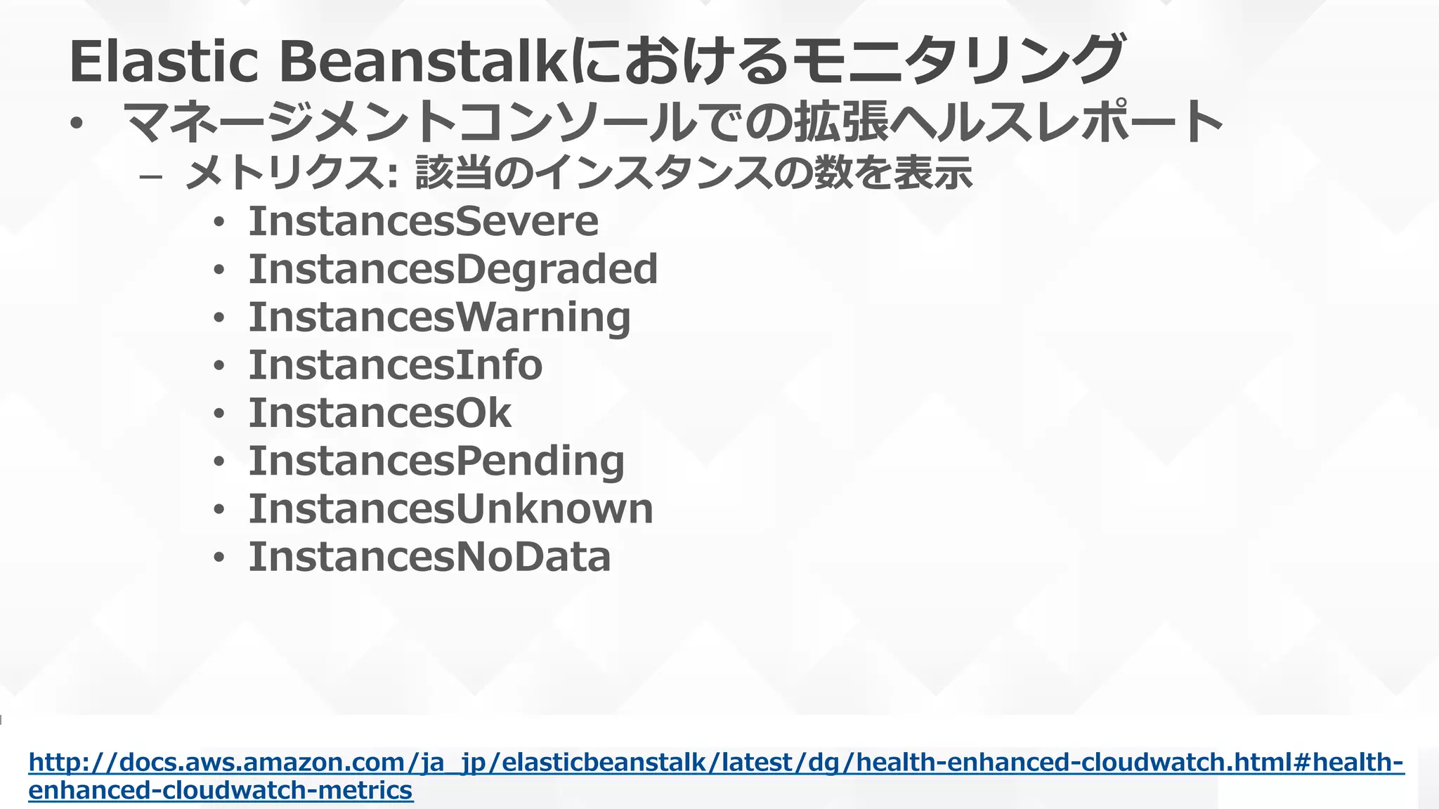 Elastic  Beanstalkにおけるモニタリング
•  マネージメントコンソールでの拡張ヘルスレポート
–  メトリクス:  該当のインスタンスの数を表⽰示
•  InstancesSevere
•  InstancesDegraded
•  InstancesWarning
•  InstancesInfo
•  InstancesOk
•  InstancesPending
•  InstancesUnknown
•  InstancesNoData
http://docs.aws.amazon.com/ja_̲jp/elasticbeanstalk/latest/dg/health-‐‑‒enhanced-‐‑‒cloudwatch.html#health-‐‑‒
enhanced-‐‑‒cloudwatch-‐‑‒metrics  
 