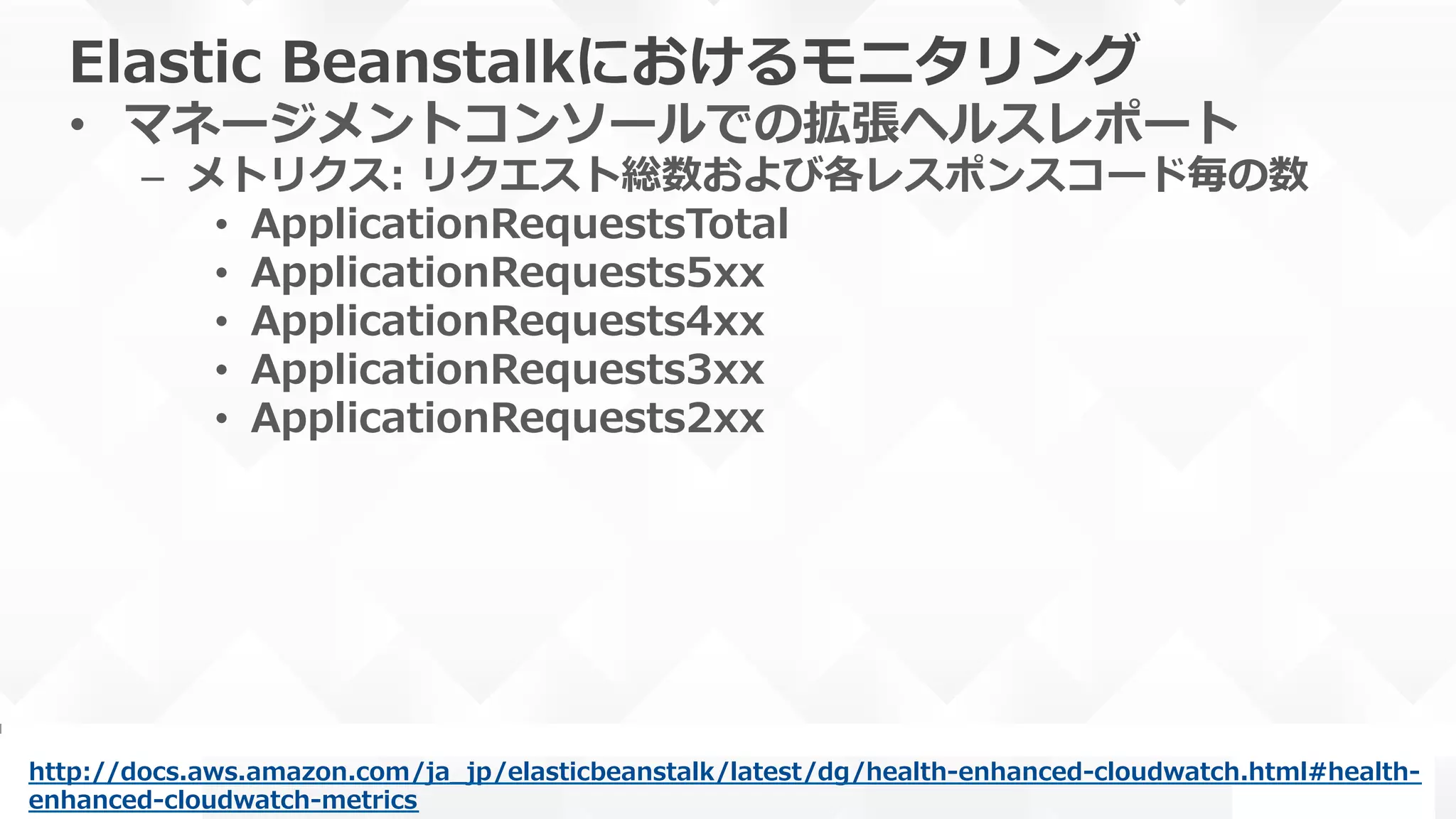 Elastic  Beanstalkにおけるモニタリング
•  マネージメントコンソールでの拡張ヘルスレポート
–  メトリクス:  リクエスト総数および各レスポンスコード毎の数
•  ApplicationRequestsTotal
•  ApplicationRequests5xx
•  ApplicationRequests4xx
•  ApplicationRequests3xx
•  ApplicationRequests2xx
http://docs.aws.amazon.com/ja_̲jp/elasticbeanstalk/latest/dg/health-‐‑‒enhanced-‐‑‒cloudwatch.html#health-‐‑‒
enhanced-‐‑‒cloudwatch-‐‑‒metrics  
 