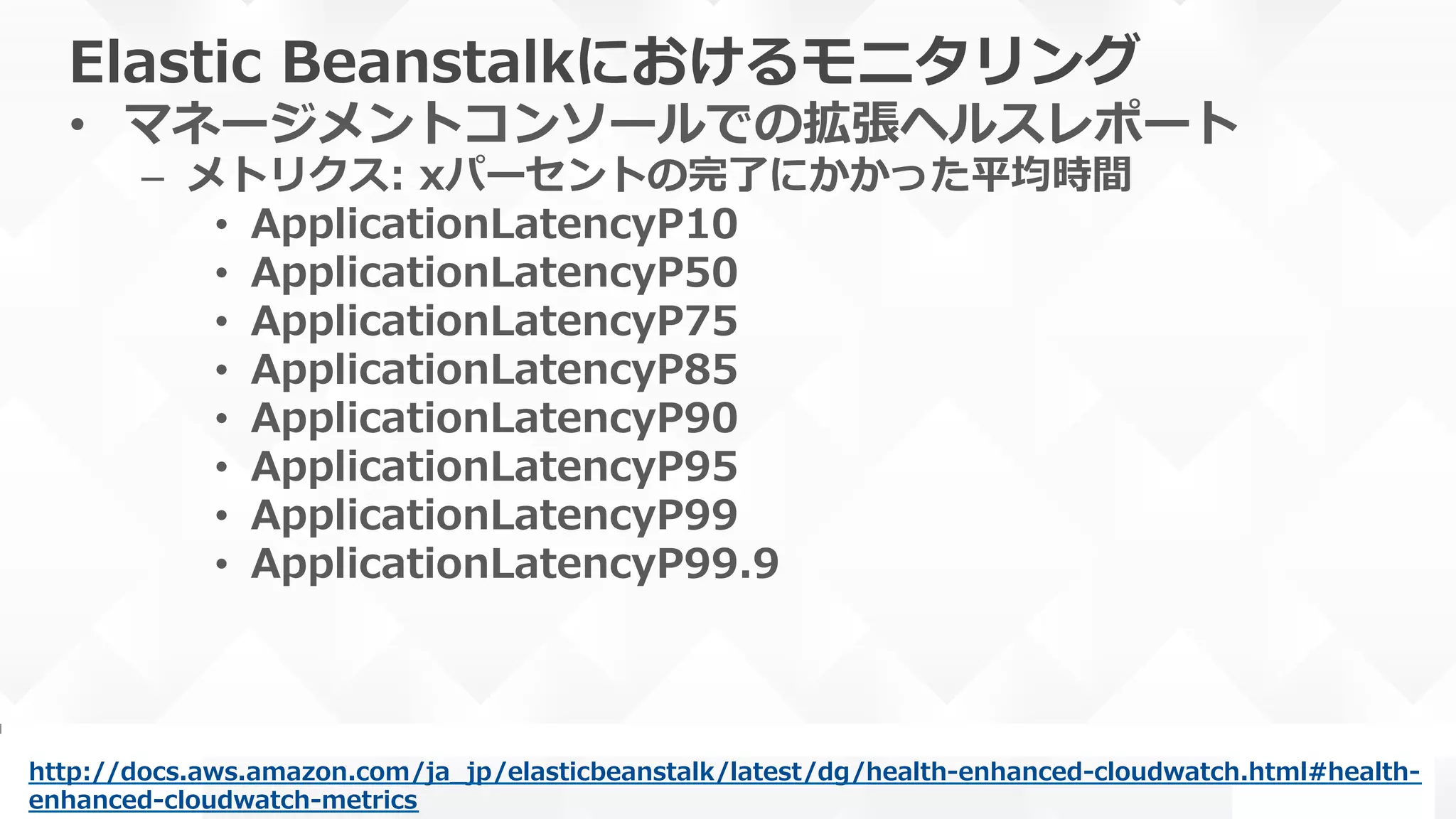 Elastic  Beanstalkにおけるモニタリング
•  マネージメントコンソールでの拡張ヘルスレポート
–  メトリクス:  xパーセントの完了了にかかった平均時間
•  ApplicationLatencyP10
•  ApplicationLatencyP50
•  ApplicationLatencyP75
•  ApplicationLatencyP85
•  ApplicationLatencyP90
•  ApplicationLatencyP95
•  ApplicationLatencyP99
•  ApplicationLatencyP99.9
http://docs.aws.amazon.com/ja_̲jp/elasticbeanstalk/latest/dg/health-‐‑‒enhanced-‐‑‒cloudwatch.html#health-‐‑‒
enhanced-‐‑‒cloudwatch-‐‑‒metrics  
 