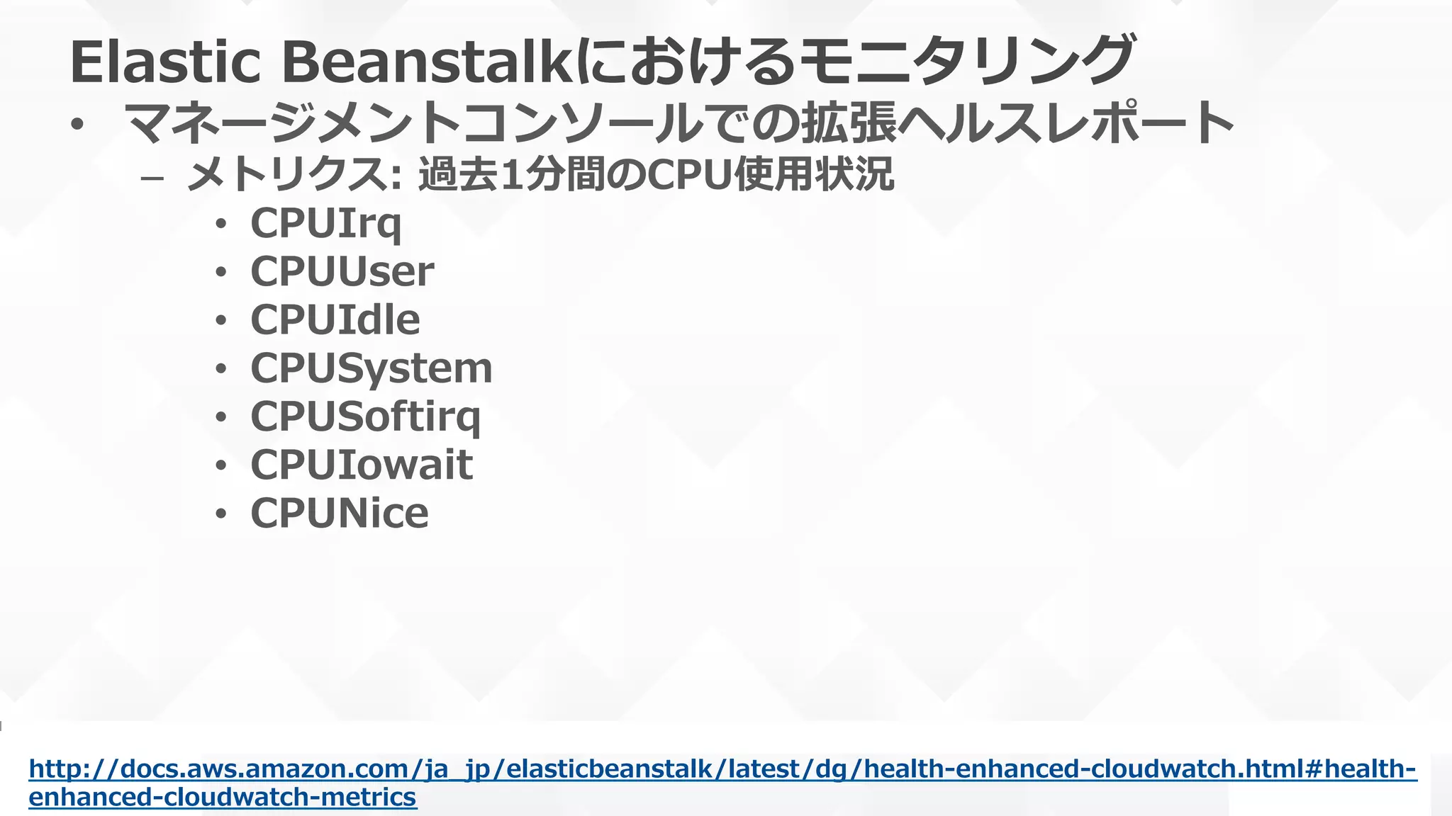 Elastic  Beanstalkにおけるモニタリング
•  マネージメントコンソールでの拡張ヘルスレポート
–  メトリクス:  過去1分間のCPU使⽤用状況
•  CPUIrq
•  CPUUser
•  CPUIdle
•  CPUSystem
•  CPUSoftirq
•  CPUIowait
•  CPUNice
http://docs.aws.amazon.com/ja_̲jp/elasticbeanstalk/latest/dg/health-‐‑‒enhanced-‐‑‒cloudwatch.html#health-‐‑‒
enhanced-‐‑‒cloudwatch-‐‑‒metrics  
 