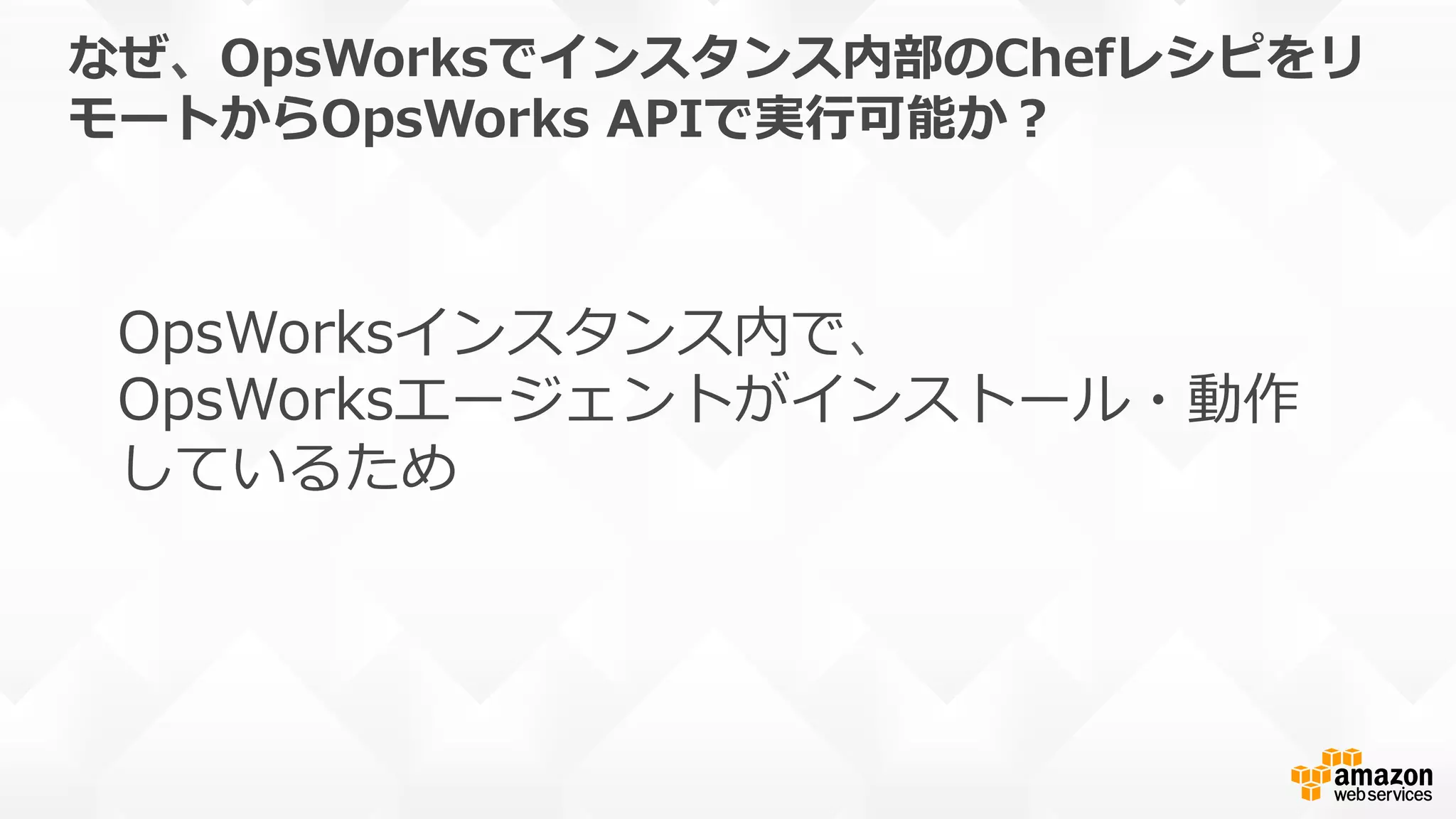 なぜ、OpsWorksでインスタンス内部のChefレシピをリ
モートからOpsWorks  APIで実⾏行行可能か？
OpsWorksインスタンス内で、
OpsWorksエージェントがインストール・動作
しているため
 
